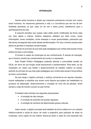8
INTRODUÇÃO
Somos seres humanos e desde que nascemos precisamos conviver com outros
seres humanos. Ao nascermos ganhamos a vida; e a convivência que ela nos dá tem
finalidade grandiosa, já que, cada um de nós e todos juntos, trabalhamos para o
aperfeiçoamento da vida.
É possível perceber que nossas vidas estão sendo modificadas de forma cada
vez mais rápida e intensa. Embora estejamos afetados por fatos novos, novas
informações, novas condições, novas ameaças e novas oportunidades, parecendo que
não temos conseguido fazer parte destas transformações. Por isso o homem precisa estar
atento as grandes e imediatas transformações.
Partindo do princípio de que toda ação pedagógica que norteia esta escola é força
política de toda a comunidade.
O homem é sujeito da construção do seu conhecimento. É através da interação,
que o homem constrói seu conhecimento de mundo e o representa.
Este Projeto Político Pedagógico pretende articular a comunidade escolar do
CEJA, em torno de sua função social educacional e transformadora. Para tanto, se faz
necessário um roteiro que facilite o desenvolvimento do trabalho coletivo na escola,
partindo do princípio de que toda ação pedagógica que norteia esta escola é força política
de toda a comunidade.
No que tange o objetivo principal, o esforço concentra-se em apontar soluções,
buscar realizações e subsídios que sirvam como tópicos que podem ser trabalhados no
processo de elaboração, desenvolvimento e inovação do novo ato de planejar, tendo
sempre a visão de homem e jovem se quer formar.
O trabalho está centrado nos seguintes pressupostos:
 A condição de não crianças;
 A condição de excluídos de escolas regulares;
 A condição de membros de determinados grupos culturais.
Assim sendo, o objetivo principal será trabalhar de forma coletiva em um contexto
histórico-cultural e social do aluno, de modo a prepará-lo para participar de todas as
mudanças, como sujeito de sua história. Busca-se assim a visão de uma expansão dos
 
