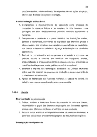 80
propõem resolver, se encaminhado às respostas para as ações em grupo,
através das diversas situações de interação.
Contextualização sociocultural
1. Compreender o desenvolvimento da sociedade como processo de
ocupação de espaços físicos e as relações da vida humana coma
paisagem, em seus desdobramentos políticos, culturais econômicos e
humanos.
2. Compreender a produção e o papel histórico das instituições sociais,
políticas e econômicas, associando-as às práticas dos diferentes grupos e
atores sociais, aos princípios que regulam a convivência em sociedade,
aos direitos e deveres da cidadania, à justiça à distribuição dos benefícios
econômicos.
3. Traduzir os conhecimentos sobre a pessoa, a sociedade, a economia, as
práticas sociais e culturais em condutas de indagação, análise,
problematização e protagonismo diante de situações novas, problemas ou
questões da vida pessoal, social, política, econômica e cultural.
4. Entender o impacto das tecnologias associadas às Ciências Humanas
sobre sua vida pessoal, os processos de produção, o desenvolvimento do
conhecimento e a vida social.
5. Aplicar as tecnologias das Ciências Humanas e Sociais na escola, no
trabalho e em outros contextos relevantes para sua vida.
3.16.6. História
Representação e comunicação
1. Criticar, analisar e interpretar fontes documentais de natureza diversa,
reconhecendo o papel das diferentes linguagens, dos diferentes agentes
sociais e dos diferentes contextos envolvidos em sua produção.
2. Produzir textos analíticos e interpretativos sobre os processos históricos, a
partir das categorias e procedimentos próprios do discurso historiográfico.
Investigação e compreensão
 