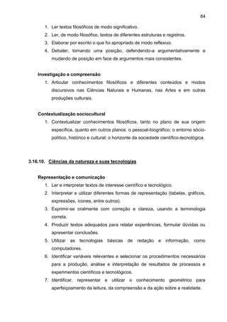 84
1. Ler textos filosóficos de modo significativo.
2. Ler, de modo filosófico, textos de diferentes estruturas e registros.
3. Elaborar por escrito o que foi apropriado de modo reflexivo.
4. Debater, tomando uma posição, defendendo-a argumentativamente e
mudando de posição em face de argumentos mais consistentes.
Investigação e compreensão
1. Articular conhecimentos filosóficos e diferentes conteúdos e modos
discursivos nas Ciências Naturais e Humanas, nas Artes e em outras
produções culturais.
Contextualização sociocultural
1. Contextualizar conhecimentos filosóficos, tanto no plano de sua origem
específica, quanto em outros planos: o pessoal-biográfico; o entorno sócio-
político, histórico e cultural; o horizonte da sociedade científico-tecnológica.
3.16.10. Ciências da natureza e suas tecnologias
Representação e comunicação
1. Ler e interpretar textos de interesse científico e tecnológico.
2. Interpretar e utilizar diferentes formas de representação (tabelas, gráficos,
expressões, ícones, entre outros).
3. Exprimir-se oralmente com correção e clareza, usando a terminologia
correta.
4. Produzir textos adequados para relatar experiências, formular dúvidas ou
apresentar conclusões.
5. Utilizar as tecnologias básicas de redação e informação, como
computadores.
6. Identificar variáveis relevantes e selecionar os procedimentos necessários
para a produção, análise e interpretação de resultados de processos e
experimentos científicos e tecnológicos.
7. Identificar, representar e utilizar o conhecimento geométrico para
aperfeiçoamento da leitura, da compreensão e da ação sobre a realidade.
 