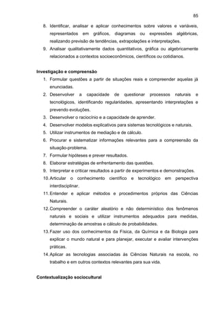 85
8. Identificar, analisar e aplicar conhecimentos sobre valores e variáveis,
representados em gráficos, diagramas ou expressões algébricas,
realizando previsão de tendências, extrapolações e interpretações.
9. Analisar qualitativamente dados quantitativos, gráfica ou algebricamente
relacionados a contextos socioeconômicos, científicos ou cotidianos.
Investigação e compreensão
1. Formular questões a partir de situações reais e compreender aquelas já
enunciadas.
2. Desenvolver a capacidade de questionar processos naturais e
tecnológicos, identificando regularidades, apresentando interpretações e
prevendo evoluções.
3. Desenvolver o raciocínio e a capacidade de aprender.
4. Desenvolver modelos explicativos para sistemas tecnológicos e naturais.
5. Utilizar instrumentos de mediação e de cálculo.
6. Procurar e sistematizar informações relevantes para a compreensão da
situação-problema.
7. Formular hipóteses e prever resultados.
8. Elaborar estratégias de enfrentamento das questões.
9. Interpretar e criticar resultados a partir de experimentos e demonstrações.
10.Articular o conhecimento científico e tecnológico em perspectiva
interdisciplinar.
11.Entender e aplicar métodos e procedimentos próprios das Ciências
Naturais.
12.Compreender o caráter aleatório e não determinístico dos fenômenos
naturais e sociais e utilizar instrumentos adequados para medidas,
determinação de amostras e cálculo de probabilidades.
13.Fazer uso dos conhecimentos da Física, da Química e da Biologia para
explicar o mundo natural e para planejar, executar e avaliar intervenções
práticas.
14.Aplicar as tecnologias associadas ás Ciências Naturais na escola, no
trabalho e em outros contextos relevantes para sua vida.
Contextualização sociocultural
 