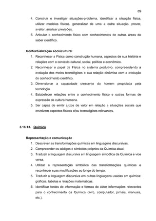 89
4. Construir e investigar situações-problema, identificar a situação física,
utilizar modelos físicos, generalizar de uma a outra situação, prever,
avaliar, analisar previsões.
5. Articular o conhecimento físico com conhecimentos de outras áreas do
saber científico.
Contextualização sociocultural
1. Reconhecer a Física como construção humana, aspectos de sua história e
relações com o contexto cultural, social, político e econômico.
2. Reconhecer o papel da Física no sistema produtivo, compreendendo a
evolução dos meios tecnológicos e sua relação dinâmica com a evolução
do conhecimento cientifico.
3. Dimensionar a capacidade crescente do homem propiciada pela
tecnologia.
4. Estabelecer relações entre o conhecimento físico e outras formas de
expressão da cultura humana.
5. Ser capaz de emitir juízos de valor em relação a situações sociais que
envolvem aspectos físicos e/ou tecnológicos relevantes.
3.16.13. Química
Representação e comunicação
1. Descrever as transformações químicas em linguagens discursivas.
2. Compreender os códigos e símbolos próprios da Química atual.
3. Traduzir a linguagem discursiva em linguagem simbólica da Química e vice
versa.
4. Utilizar a representação simbólica das transformações químicas e
reconhecer suas modificações ao longo do tempo.
5. Traduzir a linguagem discursiva em outras linguagens usadas em química:
gráficos, tabelas e relações matemáticas.
6. Identificar fontes de informação e formas de obter informações relevantes
para o conhecimento da Química (livro, computador, jornais, manuais,
etc.).
 
