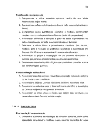 90
Investigação e compreensão
1. Compreender e utilizar conceitos químicos dentro de uma visão
macroscópica (lógico-formal)
2. Compreender os fatos químicos dentro de uma visão macroscópica (lógico-
formal)
3. Compreender dados quantitativos, estimativa e medidas, compreender
relações proporcionais presentes na Química (raciocínio proporcional).
4. Reconhecer tendências e relações a partir de dados experimentais ou
outros (classificação, seriação e correspondência em Química).
5. Selecionar e utilizar ideias e procedimentos científicos (leis, teorias,
modelos) para a resolução de problemas qualitativos e quantitativos em
Química, identificando e acompanhando as variáveis relevantes.
6. Reconhecer ou propor a investigação de um problema relacionado á
química, selecionando procedimentos experimentais pertinentes.
7. Desenvolver conexões hipotético/lógicas que possibilitem previsões acerca
das transformações químicas.
Contextualização sociocultural
1. Reconhecer aspectos químicos relevantes na interação individual e coletiva
do ser humano com o ambiente.
2. Reconhecer o papel da Química no sistema produtivo, industrial e rural.
3. Reconhecer as relações entre o desenvolvimento científico e tecnológico
da Química e aspectos sociopolíticos e culturais.
4. Reconhecer os limites éticos e morais que podem estar envolvidos no
desenvolvimento da Química e da tecnologia.
3.16.14. Educação Física
Representação e comunicação
1. Demonstrar autonomia na elaboração de atividades corporais, assim como
capacidade para discutir e modificar regras, reunindo elementos de várias
 