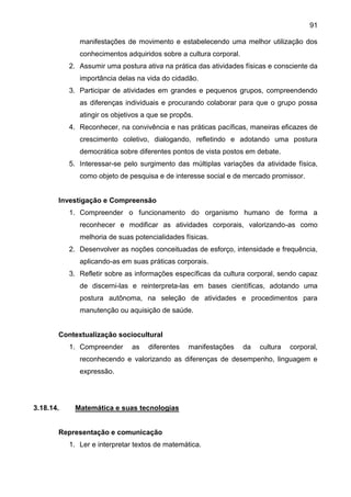 91
manifestações de movimento e estabelecendo uma melhor utilização dos
conhecimentos adquiridos sobre a cultura corporal.
2. Assumir uma postura ativa na prática das atividades físicas e consciente da
importância delas na vida do cidadão.
3. Participar de atividades em grandes e pequenos grupos, compreendendo
as diferenças individuais e procurando colaborar para que o grupo possa
atingir os objetivos a que se propôs.
4. Reconhecer, na convivência e nas práticas pacíficas, maneiras eficazes de
crescimento coletivo, dialogando, refletindo e adotando uma postura
democrática sobre diferentes pontos de vista postos em debate.
5. Interessar-se pelo surgimento das múltiplas variações da atividade física,
como objeto de pesquisa e de interesse social e de mercado promissor.
Investigação e Compreensão
1. Compreender o funcionamento do organismo humano de forma a
reconhecer e modificar as atividades corporais, valorizando-as como
melhoria de suas potencialidades físicas.
2. Desenvolver as noções conceituadas de esforço, intensidade e frequência,
aplicando-as em suas práticas corporais.
3. Refletir sobre as informações específicas da cultura corporal, sendo capaz
de discerni-las e reinterpreta-las em bases científicas, adotando uma
postura autônoma, na seleção de atividades e procedimentos para
manutenção ou aquisição de saúde.
Contextualização sociocultural
1. Compreender as diferentes manifestações da cultura corporal,
reconhecendo e valorizando as diferenças de desempenho, linguagem e
expressão.
3.18.14. Matemática e suas tecnologias
Representação e comunicação
1. Ler e interpretar textos de matemática.
 