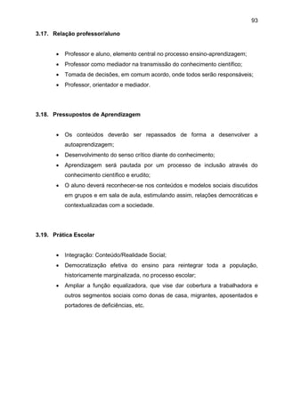 93
3.17. Relação professor/aluno
 Professor e aluno, elemento central no processo ensino-aprendizagem;
 Professor como mediador na transmissão do conhecimento científico;
 Tomada de decisões, em comum acordo, onde todos serão responsáveis;
 Professor, orientador e mediador.
3.18. Pressupostos de Aprendizagem
 Os conteúdos deverão ser repassados de forma a desenvolver a
autoaprendizagem;
 Desenvolvimento do senso crítico diante do conhecimento;
 Aprendizagem será pautada por um processo de inclusão através do
conhecimento científico e erudito;
 O aluno deverá reconhecer-se nos conteúdos e modelos sociais discutidos
em grupos e em sala de aula, estimulando assim, relações democráticas e
contextualizadas com a sociedade.
3.19. Prática Escolar
 Integração: Conteúdo/Realidade Social;
 Democratização efetiva do ensino para reintegrar toda a população,
historicamente marginalizada, no processo escolar;
 Ampliar a função equalizadora, que vise dar cobertura a trabalhadora e
outros segmentos sociais como donas de casa, migrantes, aposentados e
portadores de deficiências, etc.
 