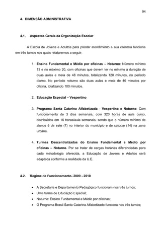 94
4. DIMENSÃO ADMINISTRATIVA
4.1. Aspectos Gerais da Organização Escolar
A Escola de Jovens e Adultos para prestar atendimento a sua clientela funciona
em três turnos nos quais relataremos a seguir:
1. Ensino Fundamental e Médio por oficinas – Noturno: Número mínimo
13 e no máximo 20, com oficinas que devem ter no mínimo a duração de
duas aulas e meia de 48 minutos, totalizando 120 minutos, no período
diurno. No período noturno são duas aulas e meia de 40 minutos por
oficina, totalizando 100 minutos.
2. Educação Especial – Vespertino
3. Programa Santa Catarina Alfabetizada - Vespertino e Noturno: Com
funcionamento de 3 dias semanais, com 320 horas de aula curso,
distribuídos em 16 horas/aula semanais, sendo que o número mínimo de
alunos é de sete (7) no interior do município e de catorze (14) na zona
urbana.
4. Turmas Descentralizadas do Ensino Fundamental e Médio por
oficinas – Noturno. Por se tratar de cargas horárias diferenciadas para
cada metodologia oferecida, a Educação de Jovens e Adultos será
adaptada conforme a realidade da U.E.
4.2. Regime de Funcionamento- 2009 - 2010
 A Secretaria e Departamento Pedagógico funcionam nos três turnos;
 Uma turma de Educação Especial;
 Noturno: Ensino Fundamental e Médio por oficinas;
 O Programa Brasil Santa Catarina Alfabetizado funciona nos três turnos;
 