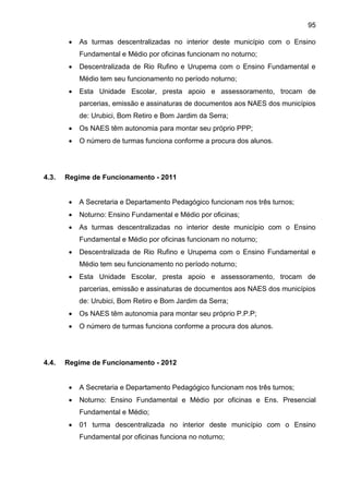 95
 As turmas descentralizadas no interior deste município com o Ensino
Fundamental e Médio por oficinas funcionam no noturno;
 Descentralizada de Rio Rufino e Urupema com o Ensino Fundamental e
Médio tem seu funcionamento no período noturno;
 Esta Unidade Escolar, presta apoio e assessoramento, trocam de
parcerias, emissão e assinaturas de documentos aos NAES dos municípios
de: Urubici, Bom Retiro e Bom Jardim da Serra;
 Os NAES têm autonomia para montar seu próprio PPP;
 O número de turmas funciona conforme a procura dos alunos.
4.3. Regime de Funcionamento - 2011
 A Secretaria e Departamento Pedagógico funcionam nos três turnos;
 Noturno: Ensino Fundamental e Médio por oficinas;
 As turmas descentralizadas no interior deste município com o Ensino
Fundamental e Médio por oficinas funcionam no noturno;
 Descentralizada de Rio Rufino e Urupema com o Ensino Fundamental e
Médio tem seu funcionamento no período noturno;
 Esta Unidade Escolar, presta apoio e assessoramento, trocam de
parcerias, emissão e assinaturas de documentos aos NAES dos municípios
de: Urubici, Bom Retiro e Bom Jardim da Serra;
 Os NAES têm autonomia para montar seu próprio P.P.P;
 O número de turmas funciona conforme a procura dos alunos.
4.4. Regime de Funcionamento - 2012
 A Secretaria e Departamento Pedagógico funcionam nos três turnos;
 Noturno: Ensino Fundamental e Médio por oficinas e Ens. Presencial
Fundamental e Médio;
 01 turma descentralizada no interior deste município com o Ensino
Fundamental por oficinas funciona no noturno;
 