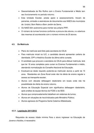 96
 Descentralizada de Rio Rufino com o Ensino Fundamental e Médio tem
seu funcionamento no período noturno;
 Esta Unidade Escolar, presta apoio e assessoramento, trocam de
parcerias, emissão e assinaturas de documentos aos NAES dos municípios
de: Urubici, Bom Retiro e Bom Jardim da Serra;
 Os NAES têm autonomia para montar seu próprio PPP;
 O número de turmas funciona conforme a procura dos alunos, e a abertura
das mesmas só acontecerão com o número mínimo de 20 alunos.
4.5. Da Matrícula
 Plano de matrícula será feito pela secretaria do CEJA
 Para matrícula inicial na U.E. o candidato deverá apresentar carteira de
identidade, CPF e Histórico Escolar da última série cursada.
 O candidato que procurar a secretaria do CEJA para efetuar matrícula, terá
que ter 18 anos completos para cursar os Ensinos Fundamental e médio,
atendendo normatização do Conselho Nacional de Educação.
 Excetuam-se deste requisito podendo-se matricular alunos a partir de 15
anos. Residentes em Zona Rural onde não há oferta de ensino regular e
acesso ao transporte escolar;
 Alunos com elevada defasagem idade/série em locais onde não há
possibilidade de oferta de ensino noturno.
 Alunos de Educação Especial com significativa defasagem idade/série,
após análise da equipe técnica da FCEE e da SED;
 Alunos que comprovadamente trabalham em sistemas de turnos;
 Alunos em situações de riscoindicados pelo Ministério Público;
 Alunos egressos do Programa Santa Catarina Alfabetizada.
4.5.1. Legislação 2011/2012
Requisitos de acesso /idade mínima Para o aluno ingressar na Educação de
Jovens e Adultos, é necessário:
 