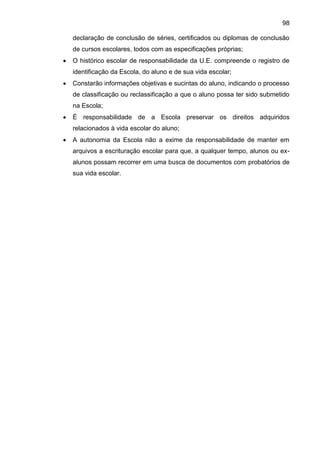 98
declaração de conclusão de séries, certificados ou diplomas de conclusão
de cursos escolares, todos com as especificações próprias;
 O histórico escolar de responsabilidade da U.E. compreende o registro de
identificação da Escola, do aluno e de sua vida escolar;
 Constarão informações objetivas e sucintas do aluno, indicando o processo
de classificação ou reclassificação a que o aluno possa ter sido submetido
na Escola;
 É responsabilidade de a Escola preservar os direitos adquiridos
relacionados à vida escolar do aluno;
 A autonomia da Escola não a exime da responsabilidade de manter em
arquivos a escrituração escolar para que, a qualquer tempo, alunos ou ex-
alunos possam recorrer em uma busca de documentos com probatórios de
sua vida escolar.
 
