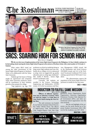 SRCS:sOARINGhIGHfORsENIORhIGH
	 What makes SRCS stand out
among the other provisioners of the
Senior High School Program in Northern
Tarlac is its collaboration with the Tarlac
State University.
	 Students get the luxury of being
taught by experienced and competent
Tarlac State University professors which
will be contributory to their wholistic
growth as they prepare for college.
	 “Ang pagtuturo ng mga TSU
professors sa school ay malaking tulong sa
ating senior high students para mas mai-
handa sila sa college, at ito ay nakasunod
sa ating vsion na magprovide ng quality
education para sa ating mga estudyante.”
Mrs. Arilda P. Bartolo , Senior High
School Coordinator, said.
	 Currently, 240 students are
enrolled in the Science, Technology,
Engineering and Mathematics (STEM)
strand, 213 in the Accountancy and Busi-
ness Management (ABM) strand, 166
in the Humanities and Social Sciences
(HUMMS) strand, and 141 in the Tech-
nical-Vocational-Livelihood (TVL) track,
making a grand total of 760 Grade 11 stu-
dents.
	 The administration expects the
population of the Senior High School De-
partment to double for the next years.
SRCS>>>page2
Renz Marion C. Evangelista
	 On the very first year of implementation of the Senior High School Program in the Philippines, St. Rose Catholic continues to
be the leading school catering the Senior High School Program in the entirety of Northern Tarlac with a total number of 354 Grade 11
Students
WHAT’S
INSIDE
	 Officers of different organiza-
tions had an Induction Ceremony which
was held last August 2 at Saint Rose of
Lima Parish Church during the First Fri-
day Mass.
	 The said ceremony was headed
by our beloved Assistant School Director,
Rev. Father Alfredo Dizon. The officers
of Math-Science Club, MAKABAYAN
Club, English-Filipino Club, Glee Club,
Freshmen Organization, Sophomore Or-
ganization, Junior Organization, Senior
Organization, Classroom Organization,
Dominican Vocation Club, Supreme Pu-
pil Government (SPG), and other un-
mentioned school organization were the
ones involved.
	 But the real highlight of the cer-
emony was the newly elected set of Su-
preme Student Government (SSG) Offi-
cers for the Academic year 2017-2018.
Induction>>>page2
INDUCTION to Fulfill Same Mission
NEWS
INDUCTIONtoFulfill
Same Mission
FEATURE
BEHINDTHESCENES
The Rosaliman
Renz Marion C. Evangelista
VOLUME8NO.1
FIRSTREGULARISSUE
JUNE-AUGUST2017
THEOFFICIALSTUDENTPUBLICATIONOF
SAINT ROSE CATHOLIC SCHOOL
Sta. Rosa St., Paniqui Tarlac
 