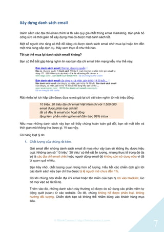 © BlinkContact http://blinkcontact.com
7
Xây dựng danh sách email
Danh sách các địa chỉ email chính là tài sản quý giá nhất trong email marketing. Bạn phải bỏ
công sức và thời gian để xây dựng mới có được một danh sách tốt.
Một số người cho rằng có thể dễ dàng có được danh sách email nhờ mua lại hoặc tìm đến
một nhà cung cấp dịch vụ. Hãy xem thực tế như thế nào.
Tôi có thể mua lại danh sách email không?
Bạn có thể bắt gặp hàng nghìn tin rao bán địa chỉ email trên mạng kiểu như thế này:
Rất nhiều lợi ích hấp dẫn được đưa ra mà giá lại chỉ vài trăm nghìn tới vài triệu đồng:
10 triệu, 20 triệu địa chỉ email Việt Nam chỉ với 1.500.000
email được phân loại chi tiết
tất cả đều là email còn hoạt động
tặng kèm phần mềm gửi email đảm bảo 99% inbox
Nếu mua những danh sách này bạn sẽ thấy chúng hoàn toàn giả dối, bạn sẽ mất tiền và
thời gian mà không thu được gì. Vì sao vậy.
Có hàng loạt lý do:
1. Chất lượng của chúng rất kém.
Gửi email đến những danh sách email đi mua như vậy bạn sẽ không thu được hiệu
quả. Những con sô ‟10 triệu‟ ‟20 triệu‟ có thể rất ấn tượng, nhưng thực tế trong đó đa
số là các địa chỉ email chết hoặc người dùng email đó không còn sử dụng nữa vì đã
bị spam quá nhiều.
Bạn hãy nhớ, chất lượng quan trọng hơn số lượng. Hầu hết các chiến dịch gửi tới
các danh sách này bạn chỉ thu được tỷ lệ người mở chưa đến 1%.
Có khi chúng còn khiến địa chỉ email hoặc tên miền của bạn bị rơi vào blacklist, lúc
đó mọi việc sẽ rất tồi tệ.
Thêm vào đó, những danh sách này thường có được do sử dụng các phần mềm tự
động quét (scan) từ các website. Do đó, chúng không hề được phân loại, không
hướng đối tượng, Chiến dịch bạn sẽ không thể nhắm đúng vào khách hàng mục
tiêu.
 