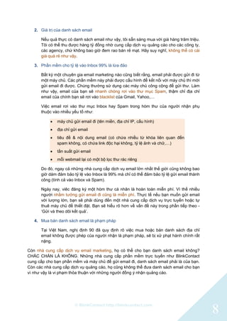 © BlinkContact http://blinkcontact.com
8
2. Giá trị của danh sách email
Nếu quả thực có danh sách email như vậy, tôi sẵn sàng mua với giá hàng trăm triệu.
Tôi có thể thu được hàng tỷ đồng nhờ cung cấp dịch vụ quảng cáo cho các công ty,
các agency, chứ không bao giờ đem rao bán rẻ mạt. Hãy suy nghĩ, không thể có cái
giá quá rẻ như vậy.
3. Phần mềm cho tỷ lệ vào Inbox 99% là lừa đảo
Bất kỳ một chuyên gia email marketing nào cũng biết rằng, email phải được gửi đi từ
một máy chủ. Các phần mềm này phải được cấu hình để kết nối với máy chủ thì mới
gửi email đi được. Chúng thường sử dụng các máy chủ công cộng để gửi thư. Làm
như vậy, email của bạn sẽ nhanh chóng rơi vào thư mục Spam, thậm chỉ địa chỉ
email của chính bạn sẽ rơi vào blacklist của Gmail, Yahoo,…
Việc email rơi vào thư mục Inbox hay Spam trong hòm thư của người nhận phụ
thuộc vào nhiều yếu tố như:
 máy chủ gửi email đi (tên miền, địa chỉ IP, cấu hình)
 địa chỉ gửi email
 tiêu đề & nội dung email (có chứa nhiều từ khóa liên quan đến
spam không, có chứa link độc hại không, tỷ lệ ảnh và chữ,…)
 tần suất gửi email
 mỗi webmail lại có một bộ lọc thư rác riêng
Do đó, ngay cả những nhà cung cấp dịch vụ email lớn nhất thế giới cũng không bao
giờ dám đảm bảo tỷ lệ vào Inbox là 99% mà chỉ có thể đảm bảo tỷ lệ gửi email thành
công (tính cả vào Inbox và Spam).
Ngày nay, viêc đăng ký một hòm thư cá nhân là hoàn toàn miễn phí. Vì thế nhiều
người nhầm tưởng gửi email đi cũng là miễn phí. Thực tế nếu bạn muốn gửi email
với lượng lớn, bạn sẽ phải dùng đến một nhà cung cấp dịch vụ trực tuyến hoặc tự
thuê máy chủ để thiết đặt. Bạn sẽ hiểu rõ hơn về vấn đề này trong phần tiếp theo -
„Gửi và theo dõi kết quả‟.
4. Mua bán danh sách email là phạm pháp
Tại Việt Nam, nghị định 90 đã quy định rõ việc mua hoặc bán danh sách địa chỉ
email không được phép của người nhận là phạm pháp, sẽ bị xử phạt hành chính rất
nặng.
Còn nhà cung cấp dịch vụ email marketing, họ có thể cho bạn danh sách email không?
CHẮC CHẮN LÀ KHÔNG. Những nhà cung cấp phần mềm trực tuyến như BlinkContact
cung cấp cho bạn phần mềm và máy chủ để gửi email đi, danh sách email phải là của bạn.
Còn các nhà cung cấp dịch vụ quảng cáo, họ cũng không thể đưa danh sách email cho bạn
vì như vậy là vi phạm thỏa thuận với những người đồng ý nhận quảng cáo.
 