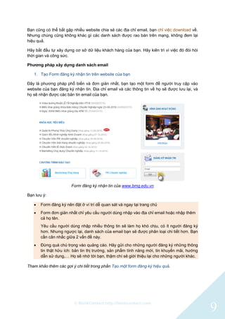 © BlinkContact http://blinkcontact.com
9
Bạn cũng có thể bắt gặp nhiều website chia sẻ các địa chỉ email, bạn chỉ việc download về.
Nhưng chúng cũng không khác gì các danh sách được rao bán trên mạng, không đem lại
hiệu quả.
Hãy bắt đầu tự xây dựng cơ sở dữ liệu khách hàng của bạn. Hãy kiên trì vì việc đó đòi hòi
thời gian và công sức.
Phương pháp xây dựng danh sách email
1. Tạo Form đăng ký nhận tin trên website của bạn
Đây là phương pháp phổ biến và đơn giản nhất, bạn tạo một form để người truy cập vào
website của bạn đăng ký nhận tin. Địa chỉ email và các thông tin về họ sẽ được lưu lại, và
họ sẽ nhận được các bản tin email của bạn.
Form đăng ký nhận tin của www.bmg.edu.vn
Bạn lưu ý:
 Form đăng ký nên đặt ở ví trí dễ quan sát và ngay tại trang chủ
 Form đơn giản nhất chỉ yêu cầu người dùng nhập vào địa chỉ email hoặc nhập thêm
cả họ tên.
Yêu cầu người dùng nhập nhiều thông tin sẽ làm họ khó chịu, có ít người đăng ký
hơn. Nhưng ngược lại, danh sách của email bạn sẽ được phân loại chi tiết hơn. Bạn
cần cân nhắc giữa 2 vấn đề này.
 Đừng quá chú trọng vào quảng cáo. Hãy gửi cho những người đăng ký những thông
tin thật hữu ích: bản tin thị trường, sản phẩm tính năng mới, tin khuyến mãi, hướng
dẫn sử dụng,… Họ sẽ nhớ tới bạn, thậm chí sẽ giới thiệu lại cho những người khác.
Tham khảo thêm các gợi ý chi tiết trong phần Tạo một form đăng ký hiệu quả.
 