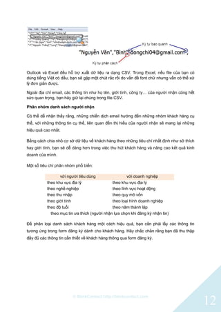 © BlinkContact http://blinkcontact.com
12
Outlook và Excel đều hỗ trợ xuất dữ liệu ra dạng CSV. Trong Excel, nếu file của bạn có
dùng tiếng Việt có dấu, bạn sẽ gặp một chút rắc rối do vấn đề font chữ nhưng vẫn có thể xử
lý đơn giản được.
Ngoài địa chỉ email, các thông tin như họ tên, giới tính, công ty… của người nhận cũng hết
sức quan trọng, bạn hãy giữ lại chúng trong file CSV.
Phân nhóm danh sách người nhận
Có thể dễ nhận thấy rằng, những chiến dịch email hướng đến những nhóm khách hàng cụ
thể, với những thông tin cụ thể, liên quan đến thị hiếu của người nhận sẽ mang lại những
hiệu quả cao nhất.
Bằng cách chia nhỏ cơ sở dữ liệu về khách hàng theo những tiêu chí nhất định như sở thích
hay giới tính, bạn sẽ dễ dàng hơn trong việc thu hút khách hàng và nâng cao kết quả kinh
doanh của mình.
Một số tiêu chí phân nhóm phổ biến:
với người tiêu dùng với doanh nghiệp
theo khu vực địa lý theo khu vực địa lý
theo nghề nghiệp theo lĩnh vực hoạt động
theo thu nhập theo quy mô vốn
theo giới tính theo loại hình doanh nghiệp
theo độ tuổi theo năm thành lập
theo mục tin ưa thích (người nhận lựa chọn khi đăng ký nhận tin)
Để phân loại danh sách khách hàng một cách hiệu quả, bạn cần phải lấy các thông tin
tương ứng trong form đăng ký dành cho khách hàng. Hãy chắc chắn rằng bạn đã thu thập
đầy đủ các thông tin cần thiết về khách hàng thông qua form đăng ký.
 