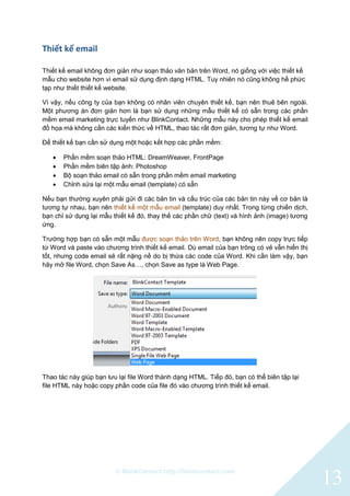 © BlinkContact http://blinkcontact.com
13
Thiết kế email
Thiết kế email không đơn giản như soạn thảo văn bản trên Word, nó giống với việc thiết kế
mẫu cho website hơn vì email sử dụng định dạng HTML. Tuy nhiên nó cũng không hề phức
tạp như thiết thiết kế website.
Vì vậy, nếu công ty của bạn không có nhân viên chuyên thiết kế, bạn nên thuê bên ngoài.
Một phương án đơn giản hơn là bạn sử dụng những mẫu thiết kế có sẵn trong các phần
mềm email marketing trực tuyến như BlinkContact. Những mẫu này cho phép thiết kế email
đồ họa mà không cần các kiến thức về HTML, thao tác rất đơn giản, tương tự như Word.
Để thiết kế bạn cần sử dụng một hoặc kết hợp các phần mềm:
 Phần mềm soạn thảo HTML: DreamWeaver, FrontPage
 Phần mềm biên tập ảnh: Photoshop
 Bộ soạn thảo email có sẵn trong phần mềm email marketing
 Chỉnh sửa lại một mẫu email (template) có sẵn
Nếu bạn thường xuyên phải gửi đi các bản tin và cấu trúc của các bản tin này về cơ bản là
tương tự nhau, bạn nên thiết kế một mẫu email (template) duy nhất. Trong từng chiến dịch,
bạn chỉ sử dụng lại mẫu thiết kế đó, thay thế các phần chữ (text) và hình ảnh (image) tương
ứng.
Trường hợp bạn có sẵn một mẫu được soạn thảo trên Word, bạn không nên copy trực tiếp
từ Word và paste vào chương trình thiết kế email. Dù email của bạn trông có vẻ vẫn hiển thị
tốt, nhưng code email sẽ rất nặng nề do bị thừa các code của Word. Khi cần làm vậy, bạn
hãy mở file Word, chọn Save As…, chọn Save as type là Web Page.
Thao tác này giúp bạn lưu lại file Word thành dạng HTML. Tiếp đó, bạn có thể biên tập lại
file HTML này hoặc copy phần code của file đó vào chương trình thiết kế email.
 