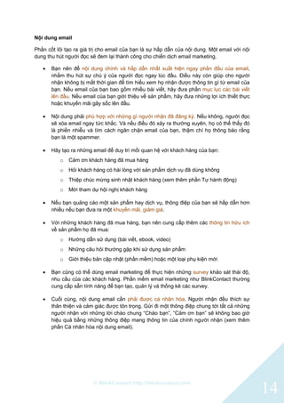 © BlinkContact http://blinkcontact.com
14
Nội dung email
Phần cốt lõi tạo ra giá trị cho email của bạn là sự hấp dẫn của nội dung. Một email với nội
dung thu hút người đọc sẽ đem lại thành công cho chiến dịch email marketing.
 Bạn nên để nội dung chính và hấp dẫn nhất xuất hiện ngay phần đầu của email,
nhằm thu hút sự chú ý của người đọc ngay lúc đầu. Điều này còn giúp cho người
nhận không bị mất thời gian để tìm hiểu xem họ nhận được thông tin gì từ email của
bạn. Nếu email của bạn bao gồm nhiều bài viết, hãy đưa phần mục lục các bài viết
lên đầu. Nếu email của bạn giới thiệu về sản phẩm, hãy đưa những lợi ích thiết thực
hoặc khuyến mãi gây sốc lên đầu.
 Nội dung phải phù hợp với những gì người nhận đã đăng ký. Nếu không, người đọc
sẽ xóa email ngay tức khắc. Và nếu điều đó xảy ra thường xuyên, họ có thể thấy đó
là phiền nhiễu và tìm cách ngăn chặn email của bạn, thậm chí họ thông báo rằng
bạn là một spammer.
 Hãy tạo ra những email để duy trì mối quan hệ với khách hàng của bạn:
o Cảm ơn khách hàng đã mua hàng
o Hỏi khách hàng có hài lòng với sản phẩm dịch vụ đã dùng không
o Thiệp chúc mừng sinh nhật khách hàng (xem thêm phần Tự hành động)
o Mời tham dự hội nghị khách hàng
 Nếu bạn quảng cáo một sản phẩm hay dịch vụ, thông điệp của bạn sẽ hấp dẫn hơn
nhiều nếu bạn đưa ra một khuyến mãi, giảm giá.
 Với những khách hàng đã mua hàng, bạn nên cung cấp thêm các thông tin hữu ích
về sản phẩm họ đã mua:
o Hướng dẫn sử dụng (bài viết, ebook, video)
o Những câu hỏi thường gặp khi sử dụng sản phẩm
o Giới thiệu bản cập nhật (phần mềm) hoặc một loại phụ kiện mới
 Bạn cũng có thể dùng email marketing để thực hiện những survey khảo sát thái độ,
nhu cầu của các khách hàng. Phần mềm email marketing như BlinkContact thường
cung cấp sẵn tính năng để bạn tạo, quản lý và thống kê các survey.
 Cuối cùng, nội dung email cần phải được cá nhân hóa. Người nhận đều thích sự
thân thiện và cảm giác được tôn trọng. Gửi đi một thông điệp chung tới tất cả những
người nhận với những lời chào chung “Chào bạn”, “Cảm ơn bạn” sẽ không bao giờ
hiệu quả bằng những thông điệp mang thông tin của chính người nhận (xem thêm
phần Cá nhân hóa nội dung email).
 