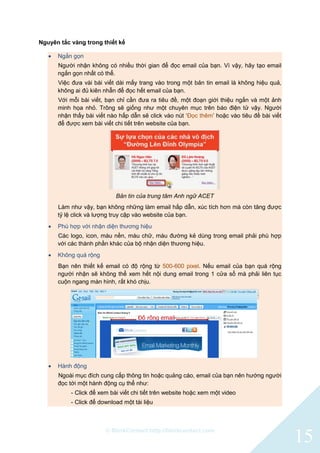 © BlinkContact http://blinkcontact.com
15
Nguyên tắc vàng trong thiết kế
 Ngắn gọn
Người nhận không có nhiều thời gian để đọc email của bạn. Vì vậy, hãy tạo email
ngắn gọn nhất có thể.
Việc đưa vài bài viết dài mấy trang vào trong một bản tin email là không hiệu quả,
không ai đủ kiên nhẫn để đọc hết email của bạn.
Với mỗi bài viết, bạn chỉ cần đưa ra tiêu đề, một đoạn giới thiệu ngắn và một ảnh
minh họa nhỏ. Trông sẽ giống như một chuyên mục trên báo điện tử vậy. Người
nhận thấy bài viết nào hấp dẫn sẽ click vào nút „Đọc thêm‟ hoặc vào tiêu đề bài viết
để được xem bài viết chi tiết trên website của bạn.
Bản tin của trung tâm Anh ngữ ACET
Làm như vậy, bạn không những làm email hấp dẫn, xúc tích hơn mà còn tăng được
tỷ lệ click và lượng truy cập vào website của bạn.
 Phù hợp với nhận diện thương hiệu
Các logo, icon, màu nền, màu chữ, màu đường kẻ dùng trong email phải phù hợp
với các thành phần khác của bộ nhận diện thương hiệu.
 Không quá rộng
Bạn nên thiết kế email có độ rộng từ 500-600 pixel. Nếu email của bạn quá rộng
người nhận sẽ không thể xem hết nội dung email trong 1 cửa sổ mà phải liên tục
cuộn ngang màn hình, rất khó chịu.
 Hành động
Ngoài mục đích cung cấp thông tin hoặc quảng cáo, email của bạn nên hướng người
đọc tới một hành động cụ thể như:
- Click để xem bài viết chi tiết trên website hoặc xem một video
- Click để download một tài liệu
 