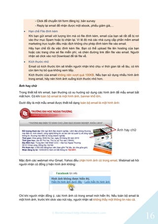© BlinkContact http://blinkcontact.com
16
- Click để chuyển tới form đăng ký, bản survey
- Reply lại email để nhận được một ebook, phiếu giảm giá,…
 Hạn chế File đính kèm
Khi bạn gửi email với lượng lớn mà có file đính kèm, email của bạn sẽ rất dễ bị rơi
vào thư mục Spam hoặc bị chặn lại. Vì lẽ đó mà các nhà cung cấp phần mềm email
marketing trực tuyến đều mặc địch không cho phép đính kèm file vào email.
Hãy hạn chế tối đa việc đính kèm file. Bạn có thể upload file lên hosting của bạn
hoặc các trang chia sẻ file miễn phí, và chèn đường link đến file vào email. Người
nhận sẽ click vào nút Download để tải file về.
 Kích thước nhỏ
Email có kích thước lớn sẽ khiến người nhận khó chịu vì thời gian tải về lâu, có khi
còn làm họ bỏ qua không xem tiếp.
Kích thước của email không nên vượt quá 100KB. Nếu bạn sử dụng nhiều hình ảnh
trong email, hãy nén hình ảnh xuống kích thước nhỏ hơn.
Ảnh hay chữ
Trong thiết kế khi email, bạn thường có xu hướng sử dụng các hình ảnh để mẫu email bắt
mắt hơn. Có khi toàn bộ email là một hình ảnh, banner khổ lớn.
Dưới đây là một mẫu email được thiết kế dạng toàn bộ email là một hình ảnh:
Mặc định các webmail như Gmail, Yahoo đều chặn hình ảnh có trong email. Webmail sẽ hỏi
người nhận có đồng ý hiện hình ảnh không:
Chỉ khi người nhận đồng ý, các hình ảnh có trong email mới hiển thị. Nếu toàn bộ email là
một hình ảnh, trước khi click vào nút này, người nhận sẽ không thấy một thông tin nào cả.
 