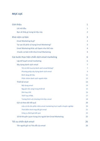 MỤC LỤC
ts
Giới thiệu 1
Lời mở đầu 1
Bạn sẽ thấy gì trong tài liệu này 2
Khái niệm cơ bản 3
Email Marketing là gì? 3
Tại sao tôi phải sử dụng Email Marketing? 3
Email Marketing khác với Spam như thế nào 4
3 bước cơ bản triển khai Email Marketing 4
Các bước thực hiện chiến dịch email marketing 6
Lập kế hoạch email marketing 6
Xây dựng danh sách email 7
Tôi có thể mua lại danh sách email không? 7
Phương pháp xây dựng danh sách email 9
Định dạng dữ liệu 11
Phân nhóm danh sách người nhận 12
Thiết kế email 13
Nội dung email 14
Nguyên tắc vàng trong thiết kế 15
Ảnh hay chữ 16
TEXT hay HTML 17
Tương thích với chương trình đọc email 18
Gửi và theo dõi kết quả 20
Liệu có tôi cần phần mềm email marketing trực tuyến chuyên nghiệp 20
Thời điểm thích hợp để gửi email 21
Công cụ đánh giá kết quả 22
10 lời khuyên quan trọng cho người làm Email Marketing 25
Tối ưu chiến dịch email 26
Tên người gửi và Tiêu đề của email 26
 