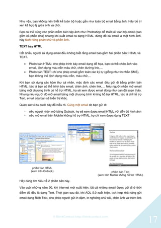 © BlinkContact http://blinkcontact.com
17
Như vậy, bạn không nên thiết kế toàn bộ hoặc gần như toàn bộ email bằng ảnh. Hãy bố trí
xen kẽ hợp lý giữa ảnh và chữ.
Bạn có thể dùng các phần mềm biên tập ảnh như Photoshop để thiết kế toàn bộ email (bao
gồm cả phần chữ) nhưng khi xuất email ra dạng HTML, đừng để cả email là một hình ảnh,
hãy tách riêng phần chữ và phần ảnh.
TEXT hay HTML
Rất nhiều người sử dụng email đều không biết rằng email bao gồm hai phiên bản: HTML và
TEXT.
 Phiên bản HTML: cho phép trình bày email dạng đồ họa, bạn có thể chèn ảnh vào
email, định dạng màu nền màu chữ, chèn đường link,…
 Phiên bản TEXT: chỉ cho phép email gồm toàn các ký tự (giống như tin nhắn SMS),
bạn không thể định dạng màu nền, màu chữ,...
Khi bạn sử dụng các hòm thư cá nhân, mặc định các email đều gửi đi bằng phiên bản
HTML, tức là bạn có thể trình bày email, chèn ảnh, chèn link,… Nếu người nhận mở email
bằng một chương trình có hỗ trợ HTML, họ sẽ xem được email đúng như bạn đã soạn thảo.
Nhưng nếu người đó mở email bằng một chương trình không hỗ trợ HTML, tức là chỉ hỗ trợ
Text, email của bạn sẽ hiển thị khác.
Quan sát ví dụ dưới đây để hiểu rõ. Cùng một email do bạn gửi đi:
- nếu người nhận mở bằng Outlook, họ sẽ xem được email HTML với đầy đủ hình ảnh
- nếu mở email trên Mobile không hỗ trợ HTML, họ chỉ xem được dạng TEXT
Hãy cùng tìm hiểu về 2 phiên bản này.
Vào cuối những năm 90, khi Internet mới xuất hiện, tất cả những email được gửi đi ở thời
điểm đó đều là dạng Text. Thời gian sau đó, khi AOL 5.0 xuất hiện, tích hợp khả năng gửi
email dạng Rich Text, cho phép người gửi in đậm, in nghiêng chữ cái, chèn ảnh và thêm link
phiên bản HTML
(xem trên Outlook) phiên bản Text
(xem trên Mobile không hỗ trợ HTML)
 