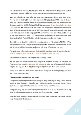 © BlinkContact http://blinkcontact.com
18
liên kết vào email. Tuy vậy, hầu hết phần mềm đọc email thời điểm đó (Outlook, Eudora,
Thunderbird, Hotmail…) vẫn chưa đủ khả năng để đọc hoàn toàn email dạng HTML.
Ngày nay, hầu hết các phần mềm đọc email đều có khả năng hiển thị email dạng HTML.
Tuy vậy vẫn có khoảng 5% phần mềm đọc email không đọc được HTML hoặc đã tắt chức
năng này. Để giải quyết vấn đề này, những nhà email marketing hiện nay gửi email đi dưới
định dạng Multi-Part MIME. Multi-part MIME là phương pháp để gửi đi email gồm cả 2 dạng
TEXT và HTML. Khi sử dụng Multi-Part MIME, bạn chỉ cần soạn thảo email của mình dưới
dạng HTML và tạo ra phiên bản dạng TEXT. Khi bạn gửi email, những người nhận dùng
phần mềm đọc email có khả năng đọc HTML sẽ nhìn thấy phiên bản HTML, số 5% còn lại
sẽ đọc được email dưới dạng TEXT. Ngày nay các phần mềm đọc email đều có thể nhận
dạng tự động Multi-Part MIME và thể hiện định dạng phù hợp đến người đọc.
Chính bởi những lý do trên, khi thiết kế email, bạn cần soạn thảo cả dạng TEXT lẫn HTML.
Nếu như email của bạn không có phiên bản dạng TEXT, người nhận xem email bằng mobile
ở ví dụ trên sẽ chỉ hiện thị một trang trắng hay một email HTML không trọn vẹn.
Trong các phần mềm email marketing, thường thì bộ soạn thảo email sẽ bao gồm 2 phần: 1
phần để soạn thảo phiên bản HTML, 1 phần để soạn thảo phiên bản Text.
Điều đó không có nghĩa là bạn cần phải thiết kế những 2 email.
Rất đơn giản, bạn chỉ cần thiết kế email dạng HTML như bình thường. Còn với phiên bản
Text, bạn chỉ cần copy lại những phần chữ nội dung từ phiên bản HTML sang. Chỉ mất thêm
1,2 phút như vậy, bạn đã có thể yên tâm người nhận luôn xem được email của bạn.
Những phần mềm như BlinkContact thậm chí còn hỗ trợ bạn chức năng tự động tạo phiên
bản Text từ phiên bản HTML.
Tương thích với chương trình đọc email
Trong những người nhận email của bạn, có người dùng Gmail, người dùng Yahoo, Hotmail,
người lại dùng Outlook,… Bạn cần lưu ý mỗi chương trình đọc email (Gmail, Yahoo,
Outlook,…) sẽ “đọc và hiển thị” email của bạn theo những cách khác nhau.
Có nghĩa là cùng một mẫu email hiển thị tốt Yahoo chưa chắc đã hiển thị tốt trên Gmail, một
email đã hiển thị tốt trên Gmail cũng có thể gặp lỗi khi xem bằng Outlook.
Quan sát email phía dưới, email này hiển thị chuẩn trong Gmail (bên trái) nhưng khi xem
bằng Outlook lại bị lỗi (bên phải):
 