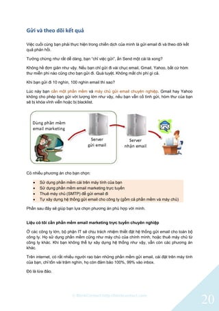 © BlinkContact http://blinkcontact.com
20
Gửi và theo dõi kết quả
Việc cuối cùng bạn phải thực hiện trong chiến dịch của mình là gửi email đi và theo dõi kết
quả phản hồi.
Tưởng chừng như rất dễ dàng, bạn “chỉ việc gửi”, ấn Send một cái là xong?
Không hề đơn giản như vậy. Nếu bạn chỉ gửi đi vài chục email, Gmail, Yahoo, bất cứ hòm
thư miễn phí nào cũng cho bạn gửi đi. Quá tuyệt. Không mất chi phí gì cả.
Khi bạn gửi đi 10 nghìn, 100 nghìn email thì sao?
Lúc này bạn cần một phần mềm và máy chủ gửi email chuyên nghiệp. Gmail hay Yahoo
không cho phép bạn gửi với lượng lớn như vậy, nếu bạn vẫn cố tình gửi, hòm thư của bạn
sẽ bị khóa vĩnh viễn hoặc bị blacklist.
Có nhiều phương án cho bạn chọn:
 Sử dụng phần mềm cài trên máy tính của bạn
 Sử dụng phần mềm email marketing trực tuyến
 Thuê máy chủ (SMTP) để gửi email đi
 Tự xây dựng hệ thống gửi email cho công ty (gồm cả phần mềm và máy chủ)
Phần sau đây sẽ giúp bạn lựa chọn phương án phù hợp với mình.
Liệu có tôi cần phần mềm email marketing trực tuyến chuyên nghiệp
Ở các công ty lớn, bộ phận IT sẽ chịu trách nhiệm thiết đặt hệ thống gửi email cho toàn bộ
công ty. Họ sử dụng phần mềm cũng như máy chủ của chính mình, hoặc thuê máy chủ từ
công ty khác. Khi bạn không thể tự xây dựng hệ thống như vậy, vẫn còn các phương án
khác.
Trên internet, có rất nhiều người rao bán những phần mềm gửi email, cài đặt trên máy tính
của bạn, chỉ tốn vài trăm nghìn, họ còn đảm bảo 100%, 99% vào inbox.
Đó là lừa đảo.
 