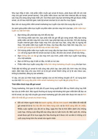 © BlinkContact http://blinkcontact.com
21
Như bạn thấy ở trên, một phần mềm muốn gửi email đi được, phải được kết nối với một
máy chủ gửi email (email server). Các phần mềm được rao bán trên internet đều sử dụng
các máy chủ công cộng hoặc miễn phí. Gửi theo cách này bạn sẽ không thể gửi được nhiều
email, và chỉ sau một thời gian, toàn bộ email của bạn bị rơi vào thư mục Spam.
Bạn nên sử dụng phần mềm email marketing trực tuyến của một nhà cung cấp có uy tín.
So sánh giữa phần mềm trực tuyến và phần mềm cài trên máy tính của bạn, phần mềm trực
tuyến ưu việt hơn hẳn:
 Bạn không cần phải bật máy tính để chờ đợi.
Với những chiến dịch lớn, bạn phải mất vài giờ để gửi xong email. Nếu bạn dùng
phần mềm cài trên máy tính của mình, bạn phải bật máy và chờ đợi. Chỉ cần đường
truyền internet gián đoạn hoặc máy tính của bạn trục trặc, công việc bị ngưng trệ
theo. Với phần mềm trực tuyến thì khác, mọi thao đều thực hiện trên máy chủ, bạn
ra lệnh gửi xong là có thể tắt máy và làm việc khác.
 Chỉ những phần mềm trực tuyến mới cung cấp cho bạn được những thống kê chính
xác về từng người đã mở email của bạn ra đọc, đã click vào email, email nào hỏng…
 Bạn không cần cài đặt gì vào máy tính của mình, phần mềm trực tuyến hoạt động
như một website
 Bạn có thể truy cập ở bất cứ đâu, từ bất cứ nơi nào
 Phần mềm trực tuyến cung cấp nhiều tính năng marketing chuyên dụng cho bạn hơn
Thiết đặt hệ thống gửi email là một công việc phức tạp, bạn phải cấu hình máy chủ đúng
cách, đảm bảo máy chủ của mình có tỷ lệ gửi email thành công và tỷ lệ vào inbox cao,
không bị blacklist, đăng ký các whitelist…
Vì vậy, với các cá nhân hoặc doanh nghiệp vừa và nhỏ không chuyên về IT, sử dụng dịch
vụ của một nhà cung cấp phần mềm email marketing trực tuyến là giải pháp tối ưu.
Thời điểm thích hợp để gửi email
Trong marketing, thời gian là một yếu tố quan trong quyết định đến sự thành công hay thất
bại của cả chiến dịch. Mọi người thường sử dụng một khoảng thời gian nhất định để đọc và
trả lời email, do vậy một chuyên gia email marketing giỏi cần phải nắm được khi nào là thời
điểm tốt nhất để gửi email cho khách hàng.
 Đối với nhóm người nhận là doanh nghiệp, đối tác kinh doanh: thời điểm tốt nhất để
gửi email đi là từ thứ Ba đến thứ Năm hàng tuần và từ 9h30 sáng đến 3h chiều.
Nhiều cuộc nghiên cứu đã chỉ ra rằng, ngày thứ Hai là thời điểm dành cho những
cuộc họp, những cuộc tổng kết của công việc từ tuần trước đó. Bên cạnh đó, những
email được gửi đi từ trưa ngày thứ Sáu thường sẽ ít được mở và nằm ở những vị trí
cuối cùng trong hòm thư email của người nhận.
 