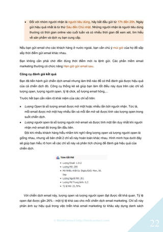 © BlinkContact http://blinkcontact.com
22
 Đối với nhóm người nhận là người tiêu dùng, hãy bắt đầu gửi từ 17h đến 20h. Ngày
gửi hiệu quả nhất là từ thứ Sáu đến Chủ nhật. Những người nhận là người tiêu dùng
thường có thời gian online vào cuối tuần và có nhiều thời gian để xem xét, tìm hiểu
về sản phẩm và dịch vụ bạn cung cấp.
Nếu bạn gửi email cho các khách hàng ở nước ngoài, bạn cần chú ý múi giờ của họ để sắp
xếp thời điểm gửi email khác nhau.
Bạn không cần phải chờ đến đúng thời điểm mới ra lệnh gửi. Các phần mềm email
marketing thường có chức năng Hẹn giờ gửi email sau.
Công cụ đánh giá kết quả
Bạn đã tiến hành gửi chiến dịch email nhưng làm thế nào để có thể đánh giá được hiệu quả
của cả chiến dịch đó. Công cụ thống kê sẽ giúp bạn làm tốt điều này dựa trên các chỉ số
lượng open, lượng người open, tỷ lệ click, số lượng email hỏng,...
Trước hết bạn cần nắm rõ khái niệm của các chỉ số trên:
 Lượng Open là số lượng email được mở một hoặc nhiều lần bởi người nhận. Tức là,
mỗi email được mở một hay nhiều lần và mỗi lần mở sẽ được tính vào lượng open trong
suốt chiến dịch.
 Lượng người open là số lượng người mở email và được tính một lần duy nhất khi người
nhận mở email đó trong lần đầu tiên.
Đôi khi nhiều khách hàng hiểu nhầm khi nghĩ rằng lượng open và lượng người open là
giống nhau, nhưng về bản chất 2 chỉ số này hoàn toàn khác nhau. Hình minh họa dưới đây
sẽ giúp bạn hiểu rõ hơn về các chỉ số này và phân tích chúng để đánh giá hiệu quả của
chiến dịch.
Với chiến dịch email này, lượng open và lượng người open đạt được rất khả quan. Tỷ lệ
open đạt được gần 26% - một tỷ lệ khá cao cho mỗi chiến dịch email marketing. Chỉ số này
phản ánh sự hiệu quả trong việc triển khai email marketing từ khâu xây dựng danh sách
 