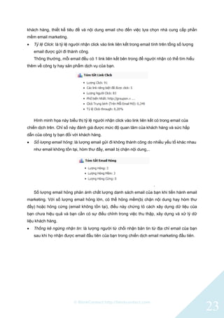 © BlinkContact http://blinkcontact.com
23
khách hàng, thiết kế tiêu đề và nội dung email cho đến việc lựa chọn nhà cung cấp phần
mềm email marketing.
 Tỷ lệ Click: là tỷ lệ người nhận click vào link liên kết trong email tính trên tổng số lượng
email được gửi đi thành công.
Thông thường, mỗi email đều có 1 link liên kết bên trong để người nhận có thể tìm hiểu
thêm về công ty hay sản phẩm dịch vụ của bạn.
Hình minh họa này biểu thị tỷ lệ người nhận click vào link liên kết có trong email của
chiến dịch trên. Chỉ số này đánh giá được mức độ quan tâm của khách hàng và sức hấp
dẫn của công ty bạn đối với khách hàng.
 Số lượng email hỏng: là lượng email gửi đi không thành công do nhiều yếu tố khác nhau
như email không tồn tại, hòm thư đầy, email bị chặn nội dung,..
.
Số lượng email hỏng phản ánh chất lượng danh sách email của bạn khi tiến hành email
marketing. Với số lượng email hỏng lớn, có thể hỏng mềm(bị chặn nội dung hay hòm thư
đầy) hoặc hỏng cứng (email không tồn tại), điều này chứng tỏ cách xây dựng dữ liệu của
bạn chưa hiệu quả và bạn cần có sự điều chỉnh trong việc thu thập, xây dựng và xử lý dữ
liệu khách hàng.
 Thống kê ngừng nhận tin: là lượng người từ chối nhận bản tin từ địa chỉ email của bạn
sau khi họ nhận được email đầu tiên của bạn trong chiến dịch email marketing đầu tiên.
 
