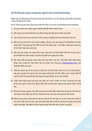 © BlinkContact http://blinkcontact.com
25
10 lời khuyên quan trọng cho người làm Email Marketing
Phần này sẽ tổng kết lại cho bạn những vấn đề cốt lõi, xúc tích để bạn phát triển hoạt động
email marketing của mình.
Đó là những nguyên tắc quan trọng nhất cho bất cứ ai quản lý hoạt động email marketing.
1. Chỉ gửi email cho những người đã đề nghị để nhận email từ bạn.
2. Nội dung của email phải liên quan đến những vấn đề người nhận quan tâm.
3. Tạo một lịch trình gửi mail hoàn chỉnh và hãy cố gắng tuân theo đúng lịch trình đó.
4. Nếu bạn gửi email cho các doanh nghiệp, hãy gửi vào các ngày từ thứ Ba đến thứ Năm
hàng tuần. Thời gian gửi tốt nhất là sau 9:30 sáng hoặc 1:30 chiều, tránh gửi email sau
4:00 chiều hoặc vào cuối tuần.
5. Nếu bạn gửi email cho người tiêu dùng, hãy gửi từ 5:00 tối đến 8:00 tối, và gửi vào từ
thứ Ba đến thứ Năm hoặc từ tối thứ Sáu đến trưa ngày Chủ nhật.
6. Để nâng chất lượng gửi email, hãy luôn nhớ thêm vào câu: “Để chắc chắn nhận được
email của chúng tôi, hãy thêm địa chỉ email của chúng tôi info@company.com vào
Address Book của bạn”.
7. Đặt tên người gửi là tên công ty hoặc tên của một thành viên có uy tín trong công ty,
hãy giữ nguyên tên người gửi này trong những lần kế tiếp. Điều quan trọng nhất để
người nhận mở email là tên người gửi có quen thuộc với họ hay không?
8. Chắc chắn rằng email của bạn bao gồm cả 2 bản: HTML và Text. Chương trình đọc
email của người nhận sẽ tự động nhận biết và chọn định dạng email người nhận có thể
đọc.
9. Đừng sử dụng nguyên chữ viết hoa hay quá nhiều dấu chấm than trong câu tiêu đề hay
nội dung email, điều này sẽ kích hoạt bộ lọc thư rác của chương trình đọc email.
10. Hãy bổ sung danh sách địa chỉ của bạn bất cứ khi nào bạn có cơ hội. Hãy luôn chuẩn bị
cho mình một cuốn sổ nhỏ, hay một mảnh giấy để có thể lưu lại địa chỉ email của những
người bạn gặp, đặc biệt là những người quan tâm đến dịch vụ bạn cung cấp.
 