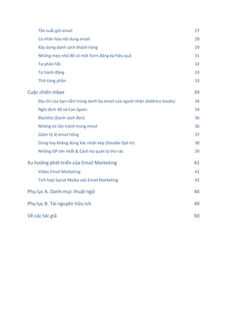 Tần suất gửi email 27
Cá nhân hóa nội dung email 28
Xây dựng danh sách khách hàng 29
Những mẹo nhỏ để có một form đăng ký hiệu quả 31
Tự phản hồi 32
Tự hành động 33
Thử từng phần 33
Cuộc chiến Inbox 34
Địa chỉ của bạn nằm trong danh bạ email của người nhận (Address books) 34
Nghị định 90 và Can-Spam 34
Blacklist (Danh sách đen) 36
Những từ cần tránh trong email 36
Giảm tỷ lệ email hỏng 37
Dùng hay không dùng Xác nhận kép (Double Opt-In) 38
Những ISP lớn nhất & Cách họ quản lý thư rác 39
Xu hướng phát triển của Email Marketing 41
Video Email Marketing 41
Tích hợp Social Media vào Email Marketing 42
Phụ lục A. Danh mục thuật ngữ 44
Phụ lục B. Tài nguyên hữu ích 49
Về các tác giả 50
 