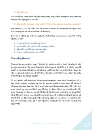 © BlinkContact http://blinkcontact.com
27
3. Sản phẩm mới
Câu tiêu đề này không hề đề cập đến những thông tin cụ thể có trong email. Hãy thêm vào
một giới thiệu ngắn gọn và hấp dẫn.
4. Siêu khuyến mại laptop – giảm giá tới 100$ và nhiều quà tặng khác, hãy mua ngay!!!
Việc thêm vào ký tự “dấu chấm than” và kí hiệu “$” sẽ làm cho email bị liệt vào spam. Hơn
nữa, câu này quá dài cho một câu tiêu đề ấn tượng.
Dưới đây là một vài gợi ý về những câu tiêu đề thích hợp cho email, dựa vào chính những
câu tiêu đề trên:
1. Công ty XYZ-Hàng khuyến mãi tháng 7
2. Những phần mềm hữu ích nhất cho doanh nghiệp
3. Sản phẩm mới-Máy lọc nước siêu sạch
4. Khuyến mại laptop-giảm đến 100 đô
Tần suất gửi email
Trong nghiệp vụ marketing, duy trì đều đặn tấn số gửi email cho khách hàng là một việc
thực sự quan trọng. Nếu bạn không gửi đủ số lượng email cần thiết, sẽ là rất khó khăn để
duy trì và nâng cao vị trí của bạn trong thứ tự ưu tiên lựa chọn của khách hàng. Ngược lại,
nếu bạn gửi quá nhiều email, rất có thể bạn đang làm phiền khách hàng và bạn đang đẩy
khách hàng xa dần công ty của bạn.
Từ kinh nghiệm nhiều năm trong lĩnh vực email marketing, chúng tôi đã rút ra được những
kinh nghiệm quý báu trong việc xác định tần suất gửi email cho khách hàng. Mỗi kế hoạch
gửi email theo tuần hay theo tháng sẽ có hiệu quả nhất định khác nhau. Mỗi chiến dịch
email nên có lựa chọn cho khách hàng để đăng ký, đăng nhập và lựa chọn tần suất nhận
email riêng của họ. Sau đó, bạn có thể lập một lịch trình gửi email riêng cho từng khách
hàng. Bên cạnh đó, bạn cũng cần phải chắc chắn rằng, mỗi email gửi đi cần phải có một giá
trị nhất định nào đó đối với người nhận cuối cùng. Một email hàng tháng với nhiều thông tin
hữu ích sẽ mang lại nhiều giá trị hơn một email hàng tuần với ít thông tin cần thiết cho
người nhận.
 