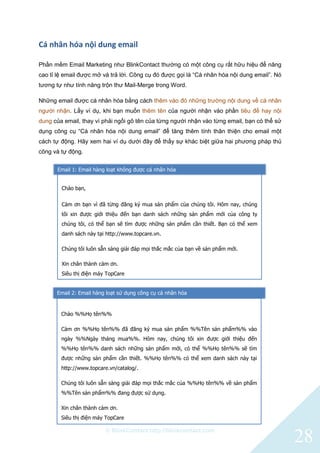 © BlinkContact http://blinkcontact.com
28
Cá nhân hóa nội dung email
Phần mềm Email Marketing như BlinkContact thường có một công cụ rất hữu hiệu để nâng
cao tỉ lệ email được mở và trả lời. Công cụ đó được gọi là “Cá nhân hóa nội dung email”. Nó
tương tự như tính năng trộn thư Mail-Merge trong Word.
Những email được cá nhân hóa bằng cách thêm vào đó những trường nội dung về cá nhân
người nhận. Lấy ví dụ, khi bạn muốn thêm tên của người nhận vào phần tiêu đề hay nội
dung của email, thay vì phải ngồi gõ tên của từng người nhận vào từng email, bạn có thể sử
dụng công cụ “Cá nhân hóa nội dung email” để tăng thêm tính thân thiện cho email một
cách tự động. Hãy xem hai ví dụ dưới đây để thấy sự khác biệt giữa hai phương pháp thủ
công và tự động.
Chào bạn,
Cảm ơn bạn vì đã từng đăng ký mua sản phẩm của chúng tôi. Hôm nay, chúng
tôi xin được giới thiệu đến bạn danh sách những sản phẩm mới của công ty
chúng tôi, có thể bạn sẽ tìm được những sản phẩm cần thiết. Bạn có thể xem
danh sách này tại http://www.topcare.vn.
Chúng tôi luôn sẵn sàng giải đáp mọi thắc mắc của bạn về sản phẩm mới.
Xin chân thành cảm ơn.
Siêu thị điện máy TopCare
Email 1: Email hàng loạt không được cá nhân hóa
Email 2: Email hàng loạt sử dụng công cụ cá nhân hóa
Chào %%Họ tên%%
Cảm ơn %%Họ tên%% đã đăng ký mua sản phẩm %%Tên sản phẩm%% vào
ngày %%Ngày tháng mua%%. Hôm nay, chúng tôi xin được giới thiệu đến
%%Họ tên%% danh sách những sản phẩm mới, có thể %%Họ tên%% sẽ tìm
được những sản phẩm cần thiết. %%Họ tên%% có thể xem danh sách này tại
http://www.topcare.vn/catalog/.
Chúng tôi luôn sẵn sàng giải đáp mọi thắc mắc của %%Họ tên%% về sản phẩm
%%Tên sản phẩm%% đang được sử dụng.
Xin chân thành cảm ơn.
Siêu thị điện máy TopCare
 