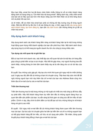 © BlinkContact http://blinkcontact.com
29
Như bạn thấy, email thứ hai đã được chèn thêm nhiều thông tin về cá nhân khách hàng
bằng cách sử dụng công cụ “Cá nhân hóa nội dung email”. Bằng cách này, chắc chắn email
của bạn sẽ có hiệu quả cao hơn nhờ được nâng cao tính thân thiện và có khả năng được
mở và phản hồi cao hơn.
Lẽ dĩ nhiên, để cá nhân hóa email bạn phải có những dữ liệu tương ứng về từng người
nhận. Rất khó để hỏi họ lần thứ 2 về các thông tin này, vì thế, ngay từ khi xây dựng danh
sách khách hàng, tạo form đăng ký, bạn cần xác định trước cần những thông tin gì để cá
nhân hóa email.
Xây dựng danh sách khách hàng
Xây dựng danh sách các khách hàng tiềm năng và khách hàng hiện tại là một trong những
hoạt động quan trọng nhất doanh nghiệp của bạn cần phải thực hiện. Một danh sách được
xây dựng hợp lý có thể mang lại nguồn doanh thu lớn cho công ty trong nhiều năm.
Tạo dựng các mối quan hệ và giữ liên lạc
Bất cứ loại hình kinh doanh nào, việc thiết lập các mối quan hệ luôn là một tiêu chí hàng đầu
giúp công ty phát triển và tạo ra lợi nhuận. Hầu hết khi gặp nhau, mọi người thường trao đổi
danh thiếp, những thông tin trên tấm danh thiếp này sẽ là nền tảng cho cơ sở dữ liệu của
bạn.
Bí quyết: Sau những cuộc gặp gỡ, hãy tạo cho mình thói quen gửi ngay một tin nhắn (không
quá 3 ngày sau đó) đến tất cả những ai bạn trò chuyện cùng. Tiếp theo hãy luôn nhớ để đề
nghị những người bạn mới này thêm địa chỉ e-mail của bạn vào Address Book cũng như
thêm địa chỉ e-mail của họ vào e-mail list của bạn.
Triển lãm thương mại
Triển lãm thương mại là một trong những cơ hội tuyệt vời nhất cho một công ty để thúc đẩy
sự phát triển. Hầu hết khách hàng tham dự triển lãm đều là những người đang thực sự
quan tâm đến sản phẩm của bạn, họ sẵn sàng bỏ thời gian và công sức để tìm hiểu về sản
phẩm. Chính vì vậy, đây chính là đỉnh điểm cơ hội để bạn sở hữu những thông tin về khách
hàng với giá trị cao nhất.
Bí quyết : Gửi ngay một e-mail đến tất cả những khách hàng tham quan triển lãm thương
mại của bạn. Gợi lại cuộc trò chuyện giữa hai bên tại triển lãm và chỉ ra những support bạn
có thể giúp khách hàng để tìm hiểu, sở hữu và sử dụng sản phẩm. Tất nhiên, đừng quên
thuyết phục khách hàng đồng ý tham gia e-mail list của bạn.
 