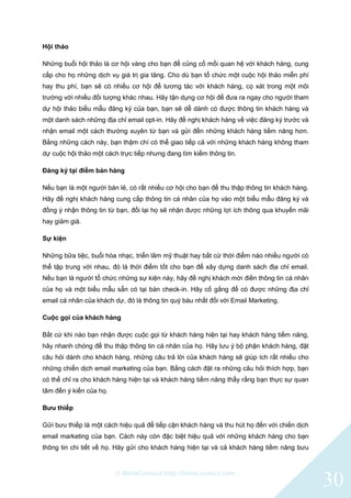 © BlinkContact http://blinkcontact.com
30
Hội thảo
Những buổi hội thảo là cơ hội vàng cho bạn để củng cố mối quan hệ với khách hàng, cung
cấp cho họ những dịch vụ giá trị gia tăng. Cho dù bạn tổ chức một cuộc hội thảo miễn phí
hay thu phí, bạn sẽ có nhiều cơ hội để tương tác với khách hàng, cọ xát trong một môi
trường với nhiều đối tượng khác nhau. Hãy tận dụng cơ hội để đưa ra ngay cho người tham
dự hội thảo biểu mẫu đăng ký của bạn, bạn sẽ dễ dành có được thông tin khách hàng và
một danh sách những địa chỉ email opt-in. Hãy đề nghị khách hàng về việc đăng ký trước và
nhận email một cách thường xuyên từ bạn và gửi đến những khách hàng tiềm năng hơn.
Bằng những cách này, bạn thậm chí có thể giao tiếp cả với những khách hàng không tham
dự cuộc hội thảo một cách trực tiếp nhưng đang tìm kiếm thông tin.
Đăng ký tại điểm bán hàng
Nếu bạn là một người bán lẻ, có rất nhiều cơ hội cho bạn để thu thập thông tin khách hàng.
Hãy đề nghị khách hàng cung cấp thông tin cá nhân của họ vào một biểu mẫu đăng ký và
đồng ý nhận thông tin từ bạn, đổi lại họ sẽ nhận được những lợi ích thông qua khuyến mãi
hay giảm giá.
Sự kiện
Những bữa tiệc, buổi hòa nhạc, triển lãm mỹ thuật hay bất cứ thời điểm nào nhiều người có
thể tập trung với nhau, đó là thời điểm tốt cho bạn để xây dựng danh sách địa chỉ email.
Nếu bạn là người tổ chức những sự kiện này, hãy đề nghị khách mời điền thông tin cá nhân
của họ và một biểu mẫu sẵn có tại bàn check-in. Hãy cố gắng để có được những địa chỉ
email cá nhân của khách dự, đó là thông tin quý báu nhất đối với Email Marketing.
Cuộc gọi của khách hàng
Bất cứ khi nào bạn nhận được cuộc gọi từ khách hàng hiện tại hay khách hàng tiềm năng,
hãy nhanh chóng để thu thập thông tin cá nhân của họ. Hãy lưu ý bộ phận khách hàng, đặt
câu hỏi dành cho khách hàng, những câu trả lời của khách hàng sẽ giúp ích rất nhiều cho
những chiến dịch email marketing của bạn. Bằng cách đặt ra những câu hỏi thích hợp, bạn
có thể chỉ ra cho khách hàng hiện tại và khách hàng tiềm năng thấy rằng bạn thực sự quan
tâm đến ý kiến của họ.
Bưu thiếp
Gửi bưu thiếp là một cách hiệu quả để tiếp cận khách hàng và thu hút họ đến với chiến dịch
email marketing của bạn. Cách này còn đặc biệt hiệu quả với những khách hàng cho bạn
thông tin chi tiết về họ. Hãy gửi cho khách hàng hiện tại và cả khách hàng tiềm năng bưu
 