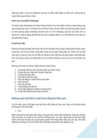 © BlinkContact http://blinkcontact.com
31
thiếp bao gồm cả địa chỉ Website của bạn và biểu mẫu đăng ký dành cho những giá trị
người tham gia sẽ được nhận.
Danh mục sản phẩm (Catalogs)
Thường xuyên thông báo cho khách hàng về danh mục sản phẩm và dịch vụ bạn đang cung
cấp sẽ giúp bạn duy trì mối quan hệ với khách hàng. Nhược điểm của phương pháp này đó
là một phương pháp marketing khá tốn kém, trừ khi Catalogs của bạn trực tiếp sinh ra
doanh thu. Hãy cố gắng để thiết kế một cuốn Catalogs điện tử, có thể dễ dành được đọc và
gửi đến khách hàng.
E-mail trực tiếp
Không chỉ riêng bộ phận bán hàng, tất cả các bộ phận trong công ty đều phải thường xuyên
tương tác, liên hệ với khách hàng tiềm năng và cả khách hàng hiện tại. Thêm vào một đề
nghị opt-in cùng với một chữ kỹ đầy đủ thông tin cần thiết bạn sẽ giúp khách hàng đến gần
hơn với công ty cũng như tăng thêm cơ hội có thêm thông tin của họ vào cơ sở dữ liệu của
bạn.
Những cách khác có thể thu thập thông tin khách hàng:
1. Trong bản điều tra mức độ thỏa mãn của khách hàng
2. Trong mẫu xác nhận vận chuyển hàng hóa
3. Trong email giao dịch
4. Trên biên lai thẻ tín dụng
5. Trên thẻ đăng kí và bảo hành sản phẩm
6. Trên hóa đơn
7. Trên các bài báo
8. Trong thông cáo báo chí
9. Trong mẫu đăng ký rút thăm trúng thưởng
10. Trong mẫu đăng ký giỏ hàng mua sắm
Những mẹo nhỏ để có một form đăng ký hiệu quả
Có rất nhiều yếu tố để đánh giá một biểu mẫu đăng ký hiệu quả. Bạn có thể tham khảo
những gợi ý nhỏ dưới đây.
1. Vị trí
Rất rõ ràng để có thể nhận thấy rằng, khi người đọc email nhận biết được nhiều lần về biểu
mẫu của bạn, họ sẽ dễ bị thu hút hơn để tham gia. Tuy vậy, người đọc sẽ dễ cảm thấy
nhàm chán nếu họ tiếp xúc quá thường xuyên với những biểu mẫu này. Do vậy, cần phải
biết được những vị trí thu hút nhất để có thể đặt những biểu mẫu đăng ký này.
 