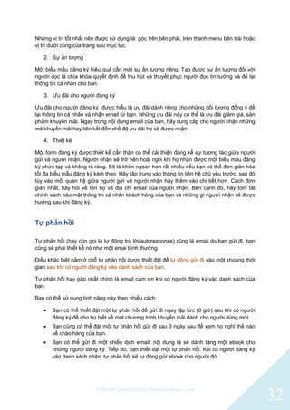 © BlinkContact http://blinkcontact.com
32
Những vị trí tốt nhất nên được sử dụng là: góc trên bên phải, trên thanh menu bên trái hoặc
vị trí dưới cùng của trang sau mục lục.
2. Sự ấn tượng
Một biểu mẫu đăng ký hiệu quả cần một sự ấn tượng riêng. Tạo được sự ấn tượng đối với
người đọc là chìa khóa quyết định để thu hút và thuyết phục người đọc tin tưởng và để lại
thông tin cá nhân cho bạn.
3. Ưu đãi cho người đăng ký
Ưu đãi cho người đăng ký được hiểu là ưu đãi dành riêng cho những đối tượng đồng ý để
lại thông tin cá nhân và nhận email từ bạn. Những ưu đãi này có thể là ưu đãi giảm giá, sản
phẩm khuyến mãi. Ngay trong nội dung email của bạn, hãy cung cấp cho người nhận những
mã khuyến mãi hay liên kết đến chế độ ưu đãi họ sẽ được nhận.
4. Thiết kế
Một form đăng ký được thiết kế cẩn thận có thể cải thiện đáng kể sự tương tác giữa người
gửi và người nhận. Người nhận sẽ trở nên hoài nghi khi họ nhận được một biểu mẫu đăng
ký phức tạp và không rõ ràng. Sẽ là khôn ngoan hơn rất nhiều nếu bạn có thể đơn giản hóa
tối đa biểu mẫu đăng ký kèm theo. Hãy tập trung vào thông tin liên hệ chủ yếu trước, sau đó
tùy vào mối quan hệ giữa người gửi và người nhận hãy thêm vào chi tiết hơn. Cách đơn
giản nhất, hãy hỏi về tên họ và địa chỉ email của người nhận. Bên cạnh đó, hãy tóm tắt
chính sách bảo mật thông tin cá nhân khách hàng của bạn và những gì người nhận sẽ được
hưởng sau khi đăng ký.
Tự phản hồi
Tự phản hồi (hay còn gọi là tự động trả lời/autoresponse) cũng là email do bạn gửi đi, bạn
cũng sẽ phải thiết kế nó như một emai bình thường.
Điều khác biệt nằm ở chỗ tự phản hồi được thiết đặt để tự động gửi đi vào một khoảng thời
gian sau khi có người đăng ký vào danh sách của bạn.
Tự phản hồi hay gặp nhất chính là email cảm ơn khi có người đăng ký vào danh sách của
bạn.
Bạn có thể sử dụng tính năng này theo nhiều cách:
 Bạn có thể thiết đặt một tự phản hồi để gửi đi ngay lập tức (0 giờ) sau khi có người
đăng ký để cho họ biết về một chương trình khuyến mãi dành cho người dùng mới.
 Bạn cũng có thể đặt một tự phản hồi gửi đi sau 3 ngày sau để xem họ nghĩ thế nào
về chào hàng của bạn.
 Bạn có thể gửi đi một chiến dịch email, nội dung là sẽ dành tặng một ebook cho
những người đăng ký. Tiếp đó, bạn thiết đặt một tự phản hồi. Khi có người đăng ký
vào danh sách nhận, tự phản hồi sẽ tự động gửi ebook cho người đó.
 