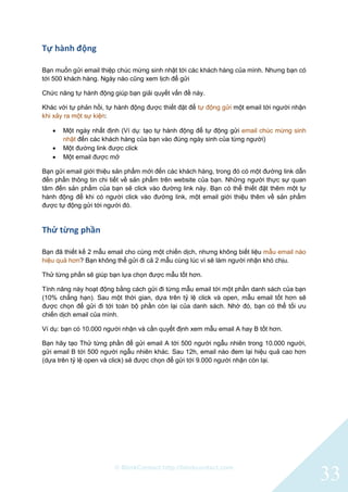 © BlinkContact http://blinkcontact.com
33
Tự hành động
Bạn muốn gửi email thiệp chúc mừng sinh nhật tới các khách hàng của mình. Nhưng bạn có
tới 500 khách hàng. Ngày nào cũng xem lịch để gửi
Chức năng tự hành động giúp bạn giải quyết vấn đề này.
Khác với tự phản hồi, tự hành động được thiết đặt để tự động gửi một email tới người nhận
khi xảy ra một sự kiện:
 Một ngày nhất định (Ví dụ: tạo tự hành động để tự động gửi email chúc mừng sinh
nhật đến các khách hàng của bạn vào đúng ngày sinh của từng người)
 Một đường link được click
 Một email được mở
Bạn gửi email giới thiệu sản phẩm mới đến các khách hàng, trong đó có một đường link dẫn
đến phần thông tin chi tiết về sản phẩm trên website của bạn. Những người thực sự quan
tâm đến sản phẩm của bạn sẽ click vào đường link này. Bạn có thể thiết đặt thêm một tự
hành động để khi có người click vào đường link, một email giới thiệu thêm về sản phẩm
được tự động gửi tới người đó.
Thử từng phần
Bạn đã thiết kế 2 mẫu email cho cùng một chiến dịch, nhưng không biết liệu mẫu email nào
hiệu quả hơn? Bạn không thể gửi đi cả 2 mẫu cùng lúc vì sẽ làm người nhận khó chịu.
Thử từng phần sẽ giúp bạn lựa chọn được mẫu tốt hơn.
Tính năng này hoạt động bằng cách gửi đi từng mẫu email tới một phần danh sách của bạn
(10% chẳng hạn). Sau một thời gian, dựa trên tỷ lệ click và open, mẫu email tốt hơn sẽ
được chọn để gửi đi tới toàn bộ phần còn lại của danh sách. Nhờ đó, bạn có thể tối ưu
chiến dịch email của mình.
Ví dụ: bạn có 10.000 người nhận và cần quyết định xem mẫu email A hay B tốt hơn.
Bạn hãy tạo Thử từng phần để gửi email A tới 500 người ngẫu nhiên trong 10.000 người,
gửi email B tới 500 người ngẫu nhiên khác. Sau 12h, email nào đem lại hiệu quả cao hơn
(dựa trên tỷ lệ open và click) sẽ được chọn để gửi tới 9.000 người nhận còn lại.
 