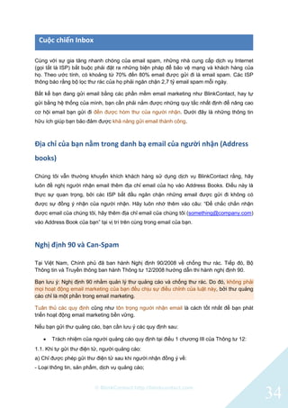 © BlinkContact http://blinkcontact.com
34
Cuộc chiến Inbox
Cùng với sự gia tăng nhanh chóng của email spam, những nhà cung cấp dịch vụ Internet
(gọi tắt là ISP) bắt buộc phải đặt ra những biện pháp để bảo vệ mạng và khách hàng của
họ. Theo ước tính, có khoảng từ 70% đến 80% email được gửi đi là email spam. Các ISP
thông báo rằng bộ lọc thư rác của họ phải ngăn chặn 2,7 tỷ email spam mỗi ngày.
Bất kể bạn đang gửi email bằng các phần mềm email marketing như BlinkContact, hay tự
gửi bằng hệ thống của mình, bạn cần phải nắm được những quy tắc nhất định để nâng cao
cơ hội email bạn gửi đi đến được hòm thư của người nhận. Dưới đây là những thông tin
hữu ích giúp bạn bảo đảm được khả năng gửi email thành công.
Địa chỉ của bạn nằm trong danh bạ email của người nhận (Address
books)
Chúng tôi vẫn thường khuyến khích khách hàng sử dụng dịch vụ BlinkContact rằng, hãy
luôn đề nghị người nhận email thêm địa chỉ email của họ vào Address Books. Điều này là
thực sự quan trọng, bởi các ISP bắt đầu ngăn chặn những email được gửi đi không có
được sự đồng ý nhận của người nhận. Hãy luôn nhớ thêm vào câu: “Để chắc chắn nhận
được email của chúng tôi, hãy thêm địa chỉ email của chúng tôi (something@company.com)
vào Address Book của bạn” tại vị trí trên cùng trong email của bạn.
Nghị định 90 và Can-Spam
Tại Việt Nam, Chính phủ đã ban hành Nghị định 90/2008 về chống thư rác. Tiếp đó, Bộ
Thông tin và Truyền thông ban hành Thông tư 12/2008 hướng dẫn thi hành nghị định 90.
Bạn lưu ý: Nghị định 90 nhằm quản lý thư quảng cáo và chống thư rác. Do đó, không phải
mọi hoạt động email marketing của bạn đều chịu sự điều chỉnh của luật này, bởi thư quảng
cáo chỉ là một phần trong email marketing.
Tuân thủ các quy định cũng như tôn trọng người nhận email là cách tốt nhất để bạn phát
triển hoạt động email marketing bền vững.
Nếu bạn gửi thư quảng cáo, bạn cần lưu ý các quy định sau:
 Trách nhiệm của người quảng cáo quy định tại điều 1 chương III của Thông tư 12:
1.1. Khi tự gửi thư điện tử, người quảng cáo:
a) Chỉ được phép gửi thư điện tử sau khi người nhận đồng ý về:
- Loại thông tin, sản phẩm, dịch vụ quảng cáo;
 