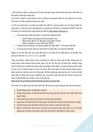 © BlinkContact http://blinkcontact.com
35
- Số lượng thư điện tử quảng cáo tối đa có thể gửi trong một khoảng thời gian nhất định và
thời gian có thể gửi quảng cáo.
b) Có trách nhiệm lưu giữ thông tin về sự đồng ý của người nhận và cung cấp cho cơ quan
nhà nước có thẩm quyền khi được yêu cầu.
1.2 Khi sử dụng dịch vụ quảng cáo bằng thư điện tử, người quảng cáo chỉ được phép sử
dụng dịch vụ của các nhà cung cấp dịch vụ quảng cáo đã được Trung tâm VNCERT cấp mã
số quản lý và công bố trên trang thông tin điện tử http://www.vncert.gov.vn.
 Email phải gán nhãn theo điều 10 chương II Nghị định 90:
o Mọi thư điện tử quảng cáo đều phải gắn nhãn.
o Nhãn được đặt ở vị trí đầu tiên trong phần chủ đề.
o Nhãn có dạng như sau: [QC] hoặc [ADV]
 Trong email có thông tin về người quảng cáo (theo điều 11 chương II NĐ 90)
 Trong email có chức năng từ chối nhận tin (theo điều 12 chương II NĐ 90)
Ngoài ra, do hầu hết các nhà cung cấp dịch vụ thư điện tử lớn đều đặt trụ sở tại Mỹ, bạn
cần quan tâm tới đạo luật Can-Spam của Mỹ.
Theo Can-Spam, Spam được hiểu là những thư điện tử được gửi đi đến những địa chỉ
email người nhận không mong muốn nhận. Sự rắc rối nảy sinh là thuật ngữ “không mong
muốn” khá là mơ hồ. Một vài người nhận cảm thấy bị làm phiền, nhưng số khác lại cảm thấy
sự hữu ích từ những email có cùng nội dung. Bạn phải hiểu rõ ràng về luật chống spam,
danh sách đen, bộ lọc email và những yếu tố khác chống lại việc gửi thư rác. Trước khi tiến
hành bất cứ chiến dịch email marketing nào, hãy chắc chắn bạn đã nắm được và tuân thủ
đúng “CAN-SPAM Act of 2003”, bạn có thể đọc tại:
http://www.ftc.gov/bcp/conline/pubs/buspubs/canspam.htm
Về cơ bản, có 6 điều bạn cần phải tuân theo để email của bạn không bị liệt vào email spam:
1. Email không được có thông tin sai lệch.
2. Email không được có tiêu đề sai lệch nội dung hay tiêu đề giả mạo nhằm đánh lừa
người nhận.
3. Email phải được gửi đi từ một địa chỉ email còn hoạt động.
4. Người gửi cần loại bỏ tất cả những yêu cầu đăng ký trong email trong vòng 10 ngày.
5. Email thương mại cần phải có địa chỉ bưu chính cụ thể của người gửi.
6. Bất cứ email nào chưa được sự đồng ý của người nhận cần phải nói rõ là email
quảng cáo và dành cho người nhận lựa chọn để từ chối tiếp tục nhận email.
 