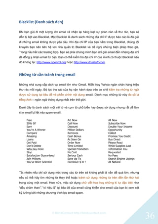 © BlinkContact http://blinkcontact.com
36
Blacklist (Danh sách đen)
Khi bạn gửi đi một lượng lớn email và nhận lại hàng loạt sự phàn nàn về thư rác, bạn sẽ
dần bị liệt vào Blacklist. Một Blacklist là danh sách những địa chỉ IP được báo cáo là đã gửi
đi những email không được yêu cầu. Khi địa chỉ IP của bạn nằm trong Blacklist, chúng tôi
khuyên bạn nên liên hệ với nhà quản trị Blacklist và đề nghị những biện pháp tháo gỡ.
Trong hầu hết các trường hợp, bạn sẽ phải chứng minh bạn chỉ gửi email đến những địa chỉ
đã đồng ý nhận email từ bạn. Bạn có thể kiểm tra địa chỉ IP của mình có thuộc Blacklist nào
đó không tại: http://www.openrbl.org hoặc http://www.dnsstuff.com.
Những từ cần tránh trong email
Những nhà cung cấp dịch vụ email lớn như Gmail, MSN hay Yahoo ngăn chăn hàng triệu
thư rác mỗi ngày. Bộ lọc thư rác của họ vận hành dựa trên cơ chế kiểm tra những từ ngữ
được sử dụng tại tiêu đề và phần chính nội dung email. Danh mục những từ này đa số là
tiếng Anh – ngôn ngữ thông dụng nhất trên thế giới.
Dưới đây là danh sách một vài từ và cụm từ phổ biến hay được sử dụng nhưng rất dễ làm
cho email bị liệt vào spam email:
Free
50% Of
Earn
You’re A Winner
Compare
Amazing
Loans
Get Paid
Don’t Delete
Why pay more
Stop
Satisfaction Guaranteed
Join Millions
You’ve Been Selected
Act Now
Call Now
Discount
Million Dollars
Removes
Cash Bonus
As Seen On
Order Now
Time Limited
Special Promotion
No Cost
Serious Cash
Save Up To
Excessive $ or !
All New
Subscribe Now
Double Your Income
Opportunity
Collect
Promise You Credit
Buy Direct
Please Read
While Supplies Last
Information You
Requested
No Fees
Search Engine Listings
All Natural
Tất nhiên nếu chỉ sử dụng một trong các từ trên sẽ không phải là vấn đề quá lớn, nhưng
nếu có thể hãy tìm những từ thay thế hoặc tránh sử dụng những từ trên đến lần thứ hai
trong cùng một email. Hơn nữa, việc sử dụng chữ viết hoa hay những kí tự đặc biệt như
“dấu chấm than”,” kí hiệu $” tại tiêu đề của email cũng khiến cho email của bạn bị xem xét
kỹ lưỡng bởi những chương trình lọc email spam.
 