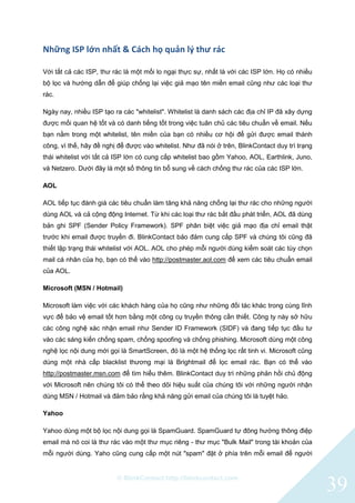 © BlinkContact http://blinkcontact.com
39
Những ISP lớn nhất & Cách họ quản lý thư rác
Với tất cả các ISP, thư rác là một mối lo ngại thực sự, nhất là với các ISP lớn. Họ có nhiều
bộ lọc và hướng dẫn để giúp chống lại việc giả mạo tên miền email cũng như các loại thư
rác.
Ngày nay, nhiều ISP tạo ra các "whitelist". Whitelist là danh sách các địa chỉ IP đã xây dựng
được mối quan hệ tốt và có danh tiếng tốt trong việc tuân chủ các tiêu chuẩn về email. Nếu
bạn nằm trong một whitelist, tên miền của bạn có nhiều cơ hội để gửi được email thành
công, vì thế, hãy đề nghị để được vào whitelist. Như đã nói ở trên, BlinkContact duy trì trạng
thái whitelist với tất cả ISP lớn có cung cấp whitelist bao gồm Yahoo, AOL, Earthlink, Juno,
và Netzero. Dưới đây là một số thông tin bổ sung về cách chống thư rác của các ISP lớn.
AOL
AOL tiếp tục đánh giá các tiêu chuẩn làm tăng khả năng chống lại thư rác cho những người
dùng AOL và cả cộng động Internet. Từ khi các loại thư rác bắt đầu phát triển, AOL đã dùng
bản ghi SPF (Sender Policy Framework). SPF phân biệt việc giả mạo địa chỉ email thật
trước khi email được truyền đi. BlinkContact bảo đảm cung cấp SPF và chúng tôi cũng đã
thiết lập trạng thái whitelist với AOL. AOL cho phép mỗi người dùng kiểm soát các tùy chọn
mail cá nhân của họ, bạn có thể vào http://postmaster.aol.com để xem các tiêu chuẩn email
của AOL.
Microsoft (MSN / Hotmail)
Microsoft làm việc với các khách hàng của họ cũng như những đối tác khác trong cùng lĩnh
vực để bảo vệ email tốt hơn bằng một công cụ truyền thông cần thiết. Công ty này sở hữu
các công nghệ xác nhận email như Sender ID Framework (SIDF) và đang tiếp tục đầu tư
vào các sáng kiến chống spam, chống spoofing và chống phishing. Microsoft dùng một công
nghệ lọc nội dung mới gọi là SmartScreen, đó là một hệ thống lọc rất tinh vi. Microsoft cũng
dùng một nhà cấp blacklist thương mại là Brightmail để lọc email rác. Bạn có thể vào
http://postmaster.msn.com để tìm hiểu thêm. BlinkContact duy trì những phản hồi chủ động
với Microsoft nên chúng tôi có thể theo dõi hiệu suất của chúng tôi với những người nhận
dùng MSN / Hotmail và đảm bảo rằng khả năng gửi email của chúng tôi là tuyệt hảo.
Yahoo
Yahoo dùng một bộ lọc nội dung gọi là SpamGuard. SpamGuard tự đông hướng thông điệp
email mà nó coi là thư rác vào một thư mục riêng - thư mục "Bulk Mail" trong tài khoản của
mỗi người dùng. Yaho cũng cung cấp một nút "spam" đặt ở phía trên mỗi email để người
 