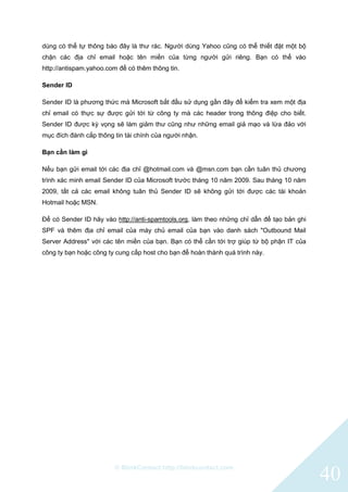 © BlinkContact http://blinkcontact.com
40
dùng có thể tự thông báo đây là thư rác. Người dùng Yahoo cũng có thể thiết đặt một bộ
chặn các địa chỉ email hoặc tên miền của từng người gửi riêng. Bạn có thể vào
http://antispam.yahoo.com để có thêm thông tin.
Sender ID
Sender ID là phương thức mà Microsoft bắt đầu sử dụng gần đây để kiểm tra xem một địa
chỉ email có thực sự được gửi tới từ công ty mà các header trong thông điệp cho biết.
Sender ID được kỳ vọng sẽ làm giảm thư cũng như những email giả mạo và lừa đảo với
mục đích đánh cắp thông tin tài chính của người nhận.
Bạn cần làm gì
Nếu bạn gửi email tới các địa chỉ @hotmail.com và @msn.com bạn cần tuân thủ chương
trình xác minh email Sender ID của Microsoft trước tháng 10 năm 2009. Sau tháng 10 năm
2009, tất cả các email không tuân thủ Sender ID sẽ không gửi tới được các tài khoản
Hotmail hoặc MSN.
Để có Sender ID hãy vào http://anti-spamtools.org, làm theo những chỉ dẫn để tạo bản ghi
SPF và thêm địa chỉ email của máy chủ email của bạn vào danh sách "Outbound Mail
Server Address" với các tên miền của bạn. Bạn có thể cần tới trợ giúp từ bộ phận IT của
công ty bạn hoặc công ty cung cấp host cho bạn để hoàn thành quá trình này.
 