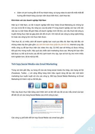 © BlinkContact http://blinkcontact.com
42
 Giảm chi phí hướng dẫn & hỗ trợ khách hàng: sử dụng video là cách tốt nhất nhất để
hướng dẫn khách hàng của bạn nắm được kiến thức, cách thao tác.
Khó khăn với các doanh nghiệp Việt Nam
Hiện tại ở Việt Nam, có rất ít doanh nghiệp triển khai Video Email Marketing dù những lợi
ích của nó là rất rõ ràng. Do năng lực của bộ phận IT trong doanh nghiệp còn hạn chế nên
việc tạo ra một Video để giới thiệu về doanh nghiệp mình rất khó, còn nếu thuê một công ty
truyền thông thực hiện lại gặp phải vấn đề chi phí. Chỉ một số các công ty công nghệ thông
tin hoặc các công ty lớn mới thực hiện được.
Trên thực tế, có nhiều cách để doanh nghiệp bạn vượt qua điều đó. Bạn hãy bắt đầu với
những video clip đơn giản gồm các ảnh tĩnh kèm theo phần thu âm lời nói. Internet cung cấp
nhiều công cụ để bạn thực hiện các video như vậy. Có thể, bạn sẽ không có được những
kết quả như mong muốn, hiệu quả các chiến dịch marketing chưa cao. Nhưng khi bạn nắm
bắt được xu thế và đi trước các đối thủ cạnh tranh như vậy, bạn sẽ tích lũy cho mình nhiều
kinh nghiệm hơn, đó là một lợi thế.
Tích hợp Social Media vào Email Marketing
Trong vài năm gần đây, sự bùng nổ của các trang social media như blog, các mạng xã hội
(Facebook, Twitter,…) với cộng đồng hàng trăm triệu người dùng đã tạo nên một kênh
marketing trực tuyến tuyệt vời cho các công ty. Kết hợp Social Media Marketing và Email
Marketing trở thành một xu thế tất yếu.
Việc này được thực hiện bằng cách thêm ảnh và liên kết vào tất cả các mẫu email của bạn
để kết nối với các trang Social Media của chính công ty bạn:
Các công cụ phổ biến để tích hợp Social Media vào email bao gồm:
 