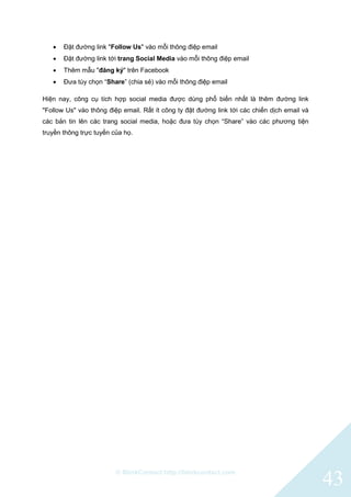 © BlinkContact http://blinkcontact.com
43
 Đặt đường link "Follow Us" vào mỗi thông điệp email
 Đặt đường link tới trang Social Media vào mỗi thông điệp email
 Thêm mẫu "đăng ký" trên Facebook
 Đưa tùy chọn “Share” (chia sẻ) vào mỗi thông điệp email
Hiện nay, công cụ tích hợp social media được dùng phổ biến nhất là thêm đường link
"Follow Us" vào thông điệp email. Rất ít công ty đặt đường link tới các chiến dịch email và
các bản tin lên các trang social media, hoặc đưa tùy chọn “Share” vào các phương tiện
truyền thông trực tuyến của họ.
 