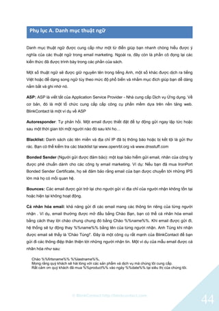 © BlinkContact http://blinkcontact.com
44
Phụ lục A. Danh mục thuật ngữ
Danh mục thuật ngữ được cung cấp như một từ điển giúp bạn nhanh chóng hiểu được ý
nghĩa của các thuật ngữ trong email marketing. Ngoài ra, đây còn là phần cô đọng lại các
kiến thức đã được trình bày trong các phần của sách.
Một số thuật ngữ sẽ được giữ nguyên tên trong tiếng Anh, một số khác được dịch ra tiếng
Việt hoặc để dạng song ngữ tùy theo mức độ phổ biến và nhằm mục đích giúp bạn dễ dàng
nắm bắt và ghi nhớ nó.
ASP: ASP là viết tắt của Application Service Provider - Nhà cung cấp Dịch vụ Ứng dụng. Về
cơ bản, đó là một tổ chức cung cấp cấp công cụ phần mềm dựa trên nền tảng web.
BlinkContact là một ví dụ về ASP
Autoresponder: Tự phản hồi. Một email được thiết đặt để tự động gửi ngay lập tức hoặc
sau một thời gian tới một người nào đó sau khi ho…
Blacklist: Danh sách các tên miền và địa chỉ IP đã bị thông báo hoặc bị kết tội là gửi thư
rác. Bạn có thể kiểm tra các blacklist tại www.openrbl.org và www.dnsstuff.com
Bonded Sender (Người gửi được đảm bảo): một loại bảo hiểm gửi email, nhãn của công ty
được phê chuẩn dành cho các công ty email marketing. Ví dụ: Nếu bạn đã mua IronPort
Bonded Sender Certificate, họ sẽ đảm bảo rằng email của bạn được chuyển tới những IPS
lớn mà họ có mối quan hệ.
Bounces: Các email được gửi trở lại cho người gửi vì địa chỉ của người nhận không tồn tại
hoặc hiện tại không hoạt động.
Cá nhân hóa email: khả năng gửi đi các email mang các thông tin riêng của từng người
nhận . Ví dụ, email thường được mở đầu bằng Chào Bạn, bạn có thể cá nhân hóa email
bằng cách thay lời chào chung chung đó bằng Chào %%name%%. Khi email được gửi đi,
hệ thống sẽ tự động thay %%name%% bằng tên của từng người nhận. Anh Tùng khi nhận
được email sẽ thấy là 'Chào Tùng!'. Đây là một công cụ rất mạnh của BlinkContact để bạn
gửi đi các thông điệp thân thiện tới những người nhận tin. Một ví dụ của mẫu email được cá
nhân hóa như sau:
Chào %%firtsname%% %%lastname%%,
Mong rằng quý khách sẽ hài lòng với các sản phẩm và dịch vụ mà chúng tôi cung cấp.
Rất cảm ơn quý khách đã mua %%product%% vào ngày %%date%% tại siêu thị của chúng tôi.
 