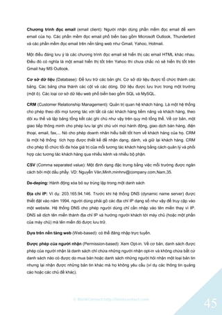 © BlinkContact http://blinkcontact.com
45
Chương trình đọc email (email client): Người nhận dùng phần mềm đọc email để xem
email của họ. Các phần mềm đọc email phổ biến bao gồm Microsoft Outlook, Thunderbird
và các phần mềm đọc email trên nền tảng web như Gmail, Yahoo, Hotmail.
Một điều đáng lưu ý là các chương trình đọc email sẽ hiển thị các email HTML khác nhau.
Điều đó có nghĩa là một email hiển thị tốt trên Yahoo thì chưa chắc nó sẽ hiển thị tốt trên
Gmail hay MS Outlook.
Cơ sở dữ liệu (Database): Để lưu trữ các bản ghi. Cơ sở dữ liệu được tổ chức thành các
bảng. Các bảng chia thành các cột và các dòng. Dữ liệu được lưu trưc trong một trường
(một ô). Các loại cơ sở dữ liệu web phổ biến bao gồm SQL và MySQL.
CRM (Customer Relationship Management): Quản trị quan hệ khách hàng. Là một hệ thống
cho phép theo dõi mọi tương tác với tất cả các khách hàng tiềm năng và khách hàng, theo
dõi xu thế và lập bảng tổng kết các ghi chú như vậy trên quy mô tổng thể. Về cơ bản, một
giao tiếp thông minh cho phép lưu lại ghi chú với mọi hành động, giao dịch bán hàng, điện
thoại, email, fax,... Nó cho phép doanh nhân hiểu biết tốt hơn về khách hàng của họ. CRM
là một hệ thống tích hợp được thiết kế để nhận dạng, dành, và giữ lại khách hàng. CRM
cho phép tố chức tối đa hóa giá trị của mỗi tương tác khách hàng bằng cách quản lý và phối
hợp các tương tác khách hàng qua nhiều kênh và nhiều bộ phận.
CSV (Comma separated value): Một định dạng đặc trưng bằng việc mỗi trường được ngăn
cách bởi một dấu phẩy. VD: Nguyễn Văn,Minh,minhnv@company.com,Nam,35.
De-deping: Hành động xóa bỏ sự trùng lặp trong một danh sách
Địa chỉ IP: Ví dụ: 203.165.94.146. Trước khi hệ thống DNS (dynamic name server) được
thiết đặt vào năm 1994, người dùng phải gõ các địa chỉ IP dạng số như vậy để truy cập vào
một website. Hệ thống DNS cho phép người dùng chỉ cần nhập vào tên miền thay vì IP.
DNS sẽ dịch tên miền thành địa chỉ IP và hướng người khách tới máy chủ (hoặc một phần
của máy chủ) mà tên miền đó được lưu trữ.
Dựa trên nền tảng web (Web-based): có thể đăng nhập trực tuyến.
Được phép của người nhận (Permission-based): Xem Opt-in. Về cơ bản, danh sách được
phép của người nhận là danh sách chỉ chứa những người nhận opt-in và không chứa bất cứ
danh sách nào có được do mua bán hoặc danh sách những người hỏi nhận một loại bản tin
nhưng lại nhận được những bản tin khác mà họ không yêu cầu (ví dụ các thông tin quảng
cáo hoặc các chủ đề khác).
 