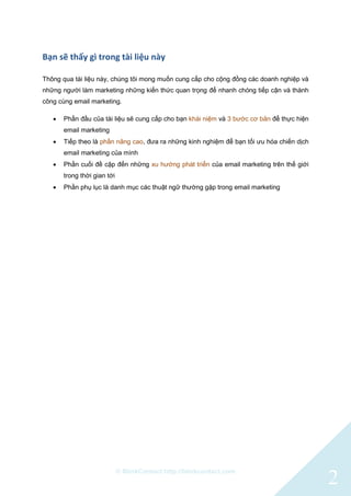© BlinkContact http://blinkcontact.com
2
Bạn sẽ thấy gì trong tài liệu này
Thông qua tài liệu này, chúng tôi mong muốn cung cấp cho cộng đồng các doanh nghiệp và
những người làm marketing những kiến thức quan trọng để nhanh chóng tiếp cận và thành
công cùng email marketing.
 Phần đầu của tài liệu sẽ cung cấp cho bạn khái niệm và 3 bước cơ bản để thực hiện
email marketing
 Tiếp theo là phần nâng cao, đưa ra những kinh nghiệm để bạn tối ưu hóa chiến dịch
email marketing của mình
 Phần cuối đề cập đến những xu hướng phát triển của email marketing trên thế giới
trong thời gian tới
 Phần phụ lục là danh mục các thuật ngữ thường gặp trong email marketing
 