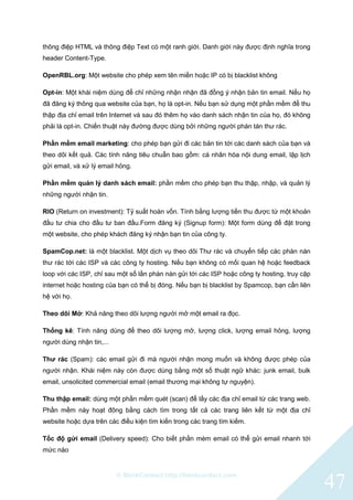 © BlinkContact http://blinkcontact.com
47
thông điệp HTML và thông điệp Text có một ranh giới. Danh giới này được định nghĩa trong
header Content-Type.
OpenRBL.org: Một website cho phép xem tên miền hoặc IP có bị blacklist không
Opt-in: Một khái niệm dùng để chỉ những nhận nhận đã đồng ý nhận bản tin email. Nếu họ
đã đăng ký thông qua website của bạn, họ là opt-in. Nếu bạn sử dụng một phần mềm để thu
thập địa chỉ email trên Internet và sau đó thêm họ vào danh sách nhận tin của họ, đó không
phải là opt-in. Chiến thuật này đường được dùng bởi những người phán tán thư rác.
Phần mềm email marketing: cho phép bạn gửi đi các bản tin tới các danh sách của bạn và
theo dõi kết quả. Các tính năng tiêu chuẩn bao gồm: cá nhân hóa nội dung email, lập lịch
gửi email, và xử lý email hỏng.
Phần mềm quản lý danh sách email: phần mềm cho phép bạn thu thập, nhập, và quản lý
những người nhận tin.
RIO (Return on investment): Tỷ suất hoàn vốn. Tính bằng lượng tiền thu được từ một khoản
đầu tư chia cho đầu tư ban đầu.Form đăng ký (Signup form): Một form dùng để đặt trong
một website, cho phép khách đăng ký nhận bạn tin của công ty.
SpamCop.net: là một blacklist. Một dịch vụ theo dõi Thư rác và chuyển tiếp các phàn nàn
thư rác tới các ISP và các công ty hosting. Nếu bạn không có mối quan hệ hoặc feedback
loop với các ISP, chỉ sau một số lần phàn nàn gửi tới các ISP hoặc công ty hosting, truy cập
internet hoặc hosting của bạn có thể bị đóng. Nếu bạn bị blacklist by Spamcop, bạn cần liên
hệ với họ.
Theo dõi Mở: Khả năng theo dõi lượng người mở một email ra đọc.
Thống kê: Tính năng dùng để theo dõi lượng mở, lượng click, lượng email hỏng, lượng
người dùng nhận tin,...
Thư rác (Spam): các email gửi đi mà người nhận mong muốn và không được phép của
người nhận. Khái niệm này còn được dùng bằng một số thuật ngữ khác: junk email, bulk
email, unsolicited commercial email (email thương mại không tự nguyện).
Thu thập email: dùng một phần mềm quét (scan) để lấy các địa chỉ email từ các trang web.
Phần mềm này hoạt đông bằng cách tìm trong tất cả các trang liên kết từ một địa chỉ
website hoặc dựa trên các điều kiện tìm kiến trong các trang tìm kiếm.
Tốc độ gửi email (Delivery speed): Cho biết phần mèm email có thể gửi email nhanh tới
mức nào
 