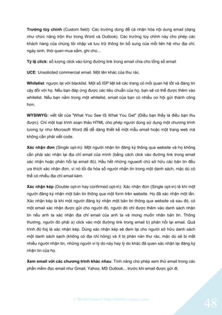 © BlinkContact http://blinkcontact.com
48
Trường tùy chỉnh (Custom field): Các trường dùng để cá nhận hóa nội dung email (dạng
như chức năng trộn thư trong Word và Outlook). Các trường tùy chỉnh này cho phép các
khách hàng của chúng tôi nhập và lưu trữ thông tin bổ sung của mỗi liên hệ như địa chỉ,
ngày sinh, thói quen mua sắm, ghi chú...
Tỷ lệ click: số lượng click vào từng đường link trong email chia cho tổng số email
UCE: Unsolicited commercial email. Một tên khác của thư rác.
Whitelist: ngược lại với blacklist. Một số ISP liệt kê các trang có mối quan hệ tốt và đáng tin
cậy đối với họ. Nếu bạn đáp ứng được các tiêu chuẩn của họ, bạn sẽ có thể được thêm vào
whitelist. Nếu bạn nằm trong một whitelist, email của bạn có nhiều cơ hội gửi thành công
hơn.
WYSIWYG: viết tắt của "What You See IS What You Get" (Điều bạn thấy là điều bạn thu
được). Chỉ một loại trình soạn thảo HTML cho phép người dùng sử dụng một chương trình
tương tự như Microsofr Word để dễ dàng thiết kế một mẫu email hoặc một trang web mà
không cần phải viết code.
Xác nhận đơn (Single opt-in): Một người nhận tin đăng ký thông qua website và họ không
cần phải xác nhận lại địa chỉ email của mình (bằng cách click vào đường link trong email
xác nhận hoặc phản hồi lại email đó). Hầu hết những nguwofi chủ sở hữu các bản tin đều
ưa thích xác nhận đơn, vì nó tối đa hóa số người nhận tin trong một danh sách, mặc dù có
thể có nhiều địa chỉ email kém.
Xác nhận kép (Double opt-in hay confirmed opt-in): Xác nhận đơn (Single opt-in) là khi một
người đăng ký nhận một bản tin thông qua một form trên website. Họ đã xác nhận một lần.
Xác nhận kép là khi một người đăng ký nhận một bản tin thông qua website và sau đó, có
một email xác nhận được gửi cho người đó, người đó chỉ được thêm vào danh sách nhận
tin nếu anh ta xác nhận địa chỉ email của anh ta và mong muốn nhân bản tin. Thông
thường, người đó phải a) click vào một đường link trong email b) phản hồi lại email. Quá
trình đó foij là xác nhận kép. Dùng xác nhận kép sẽ đem lại cho người sở hữu danh sách
một danh sách sạch (không có địa chỉ hỏng) và ít bị phàn nàn thư rác, mặc dù sẽ bị mất
nhiều người nhận tin, những người vì lý do này hay lý do khác đã quen xác nhận lại đăng ký
nhận tin của họ.
Xem email với các chương trình khác nhau: Tính năng cho phép xem thử email trong các
phần mềm đọc email như Gmail, Yahoo, MS Outlook... trước khi email được gửi đi.
 