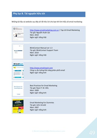 © BlinkContact http://blinkcontact.com
49
Phụ lục B. Tài nguyên hữu ích
Những tài liệu và website sau đây sẽ rất hữu ích cho bạn khi tìm hiểu về email marketing:
http://www.emailmarketing.com.vn | Tạp chí Email Marketing
Tác giả: Nguyễn Xuân Lộc
Năm: 2010
Ngôn ngữ: tiếng Việt
BlinkContact Manual ver 1.3
Tác giả: BlinkContact Support Team
Năm: 2010
Ngôn ngữ: tiếng Việt
http://www.emailreach.com
Công cụ đo lường khả năng phân phối email
Ngôn ngữ: tiếng Anh
Best Practices for Email Marketing
Tác giả: Ryan P. M. Allis
Năm: 2009
Ngôn ngữ: tiếng Anh
Email Marketing For Dummies
Tác giả: John Arnold
Năm: 2007
Ngôn ngữ: tiếng Anh
 